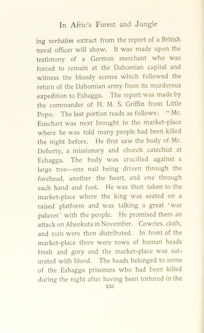 ing verbatim extract from the report of a British naval officer will show. It was made upon the testimony of a German merchant who was forced to remain at the Dahomian capital and witness the bloody scenes which followed the return of the Dahomian army from its murderous expedition to Eshagga. The report was made by the commander of H. M. S. Griffin from Little Popo. The last portion reads as follows: “ Mr. Euschart was next brought to the market-place where he was told many people had been killed the night before. He first saw the body of Mr. Doherty, a missionary and church catechist at Eshagga. The body was crucified against a large tree—one nail being driven through the forehead, another the heart, and one through each hand and foot. He was then taken to the market-place where the king was seated on a raised platform and was talking a great ‘war palaver’ with the people. He promised them an attack on Abeokuta in November. Cowries, cloth, and rum were then distributed. In front of the market-place there were rows of human heads fresh and gory and the market-place was sat- urated with blood. The heads belonged to some of the Eshagga prisoners who had been killed during the night after having been tortured in the