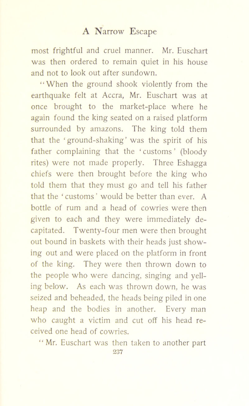 most frightful and cruel manner. Mr. Euschart was then ordered to remain quiet in his house and not to look out after sundown. “When the ground shook violently from the earthquake felt at Accra, Mr. Euschart was at once brought to the market-place where he again found the king seated on a raised platform surrounded by amazons. The king told them that the ‘ground-shaking’ was the spirit of his father complaining that the ‘customs’ (bloody rites) were not made properly. Three Eshagga chiefs were then brought before the king who told them that they must go and tell his father that the ‘customs’ would be better than ever. A bottle of rum and a head of cowries were then given to each and they were immediately de- capitated. Twenty-four men were then brought out bound in baskets with their heads just show- ing out and were placed on the platform in front of the king. They were then thrown down to the people who were dancing, singing and yell- ing below. As each was thrown down, he was seized and beheaded, the heads being piled in one heap and the bodies in another. Every man who caught a victim and cut off his head re- ceived one head of cowries. “ Mr. Euschart was then taken to another part