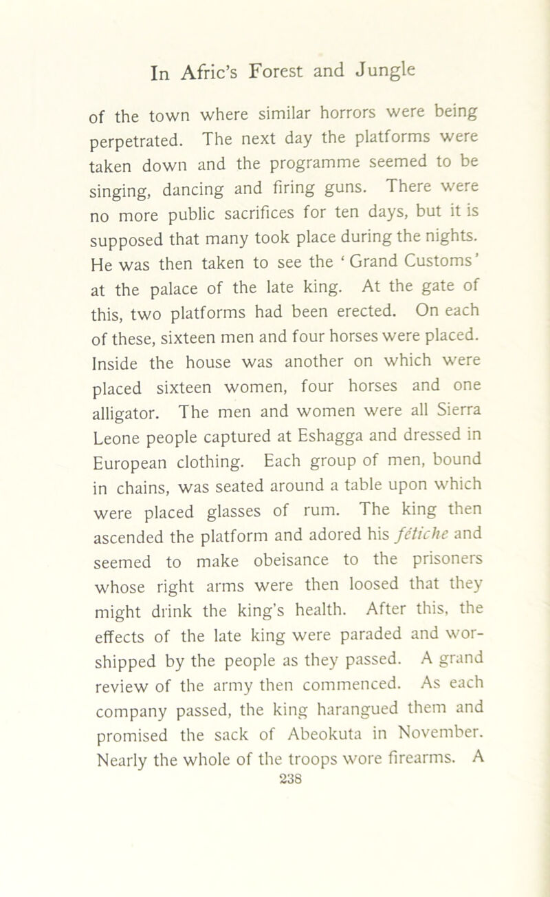 of the town where similar horrors were being perpetrated. The next day the platforms were taken down and the programme seemed to be singing, dancing and firing guns. There were no more public sacrifices for ten days, but it is supposed that many took place during the nights. He was then taken to see the ‘ Grand Customs’ at the palace of the late king. At the gate of this, two platforms had been erected. On each of these, sixteen men and four horses were placed. Inside the house was another on which were placed sixteen women, four horses and one alligator. The men and women were all Sierra Leone people captured at Eshagga and dressed in European clothing. Each group of men, bound in chains, was seated around a table upon which were placed glasses of rum. The king then ascended the platform and adored his fetiche and seemed to make obeisance to the prisoners whose right arms were then loosed that they might drink the king’s health. After this, the effects of the late king were paraded and wor- shipped by the people as they passed. A grand review of the army then commenced. As each company passed, the king harangued them and promised the sack of Abeokuta in November. Nearly the whole of the troops wore firearms. A