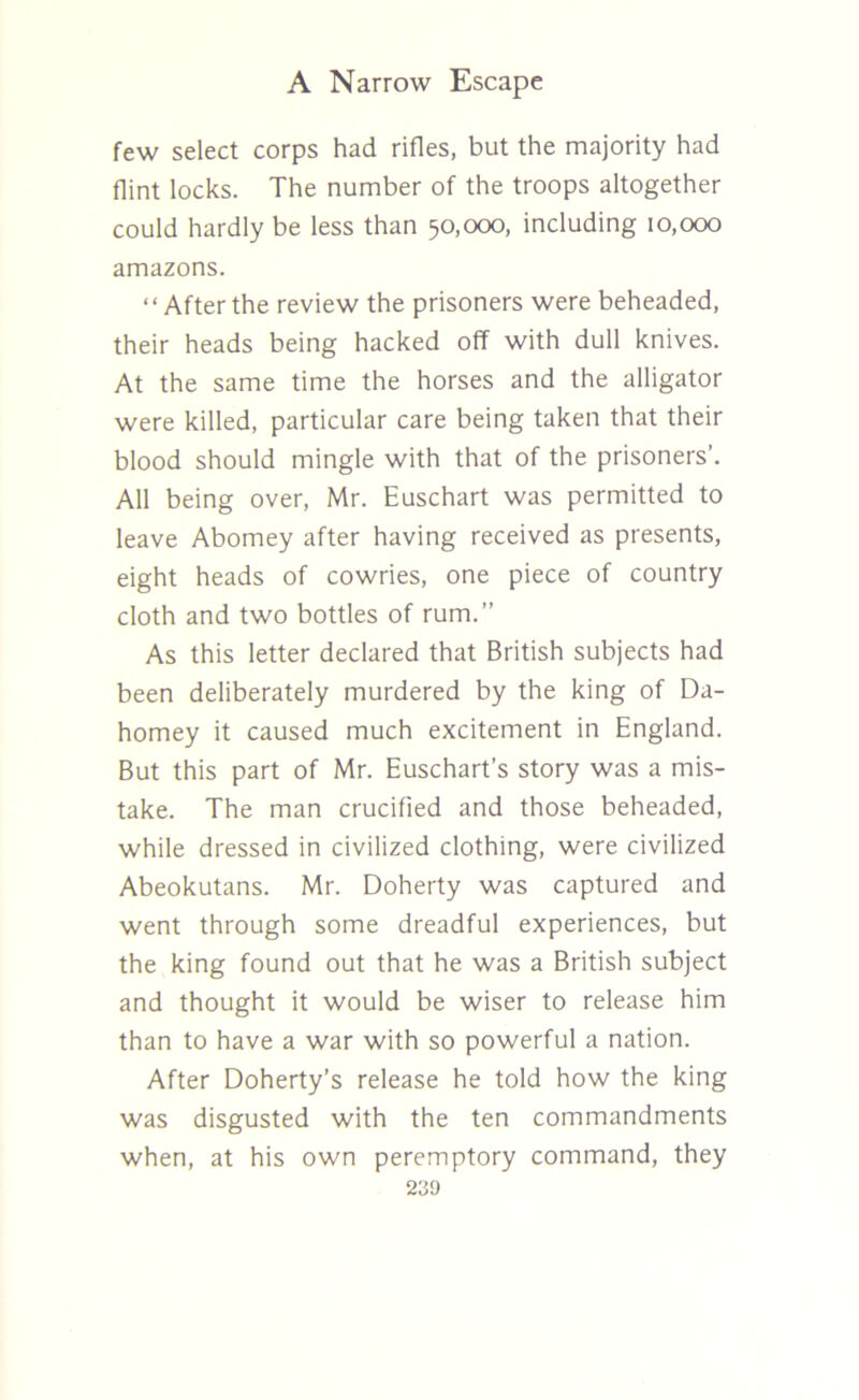 few select corps had rifles, but the majority had flint locks. The number of the troops altogether could hardly be less than 50,000, including 10,000 amazons. “After the review the prisoners were beheaded, their heads being hacked off with dull knives. At the same time the horses and the alligator were killed, particular care being taken that their blood should mingle with that of the prisoners’. All being over, Mr. Euschart was permitted to leave Abomey after having received as presents, eight heads of cowries, one piece of country cloth and two bottles of rum.” As this letter declared that British subjects had been deliberately murdered by the king of Da- homey it caused much excitement in England. But this part of Mr. Euschart’s story was a mis- take. The man crucified and those beheaded, while dressed in civilized clothing, were civilized Abeokutans. Mr. Doherty was captured and went through some dreadful experiences, but the king found out that he was a British subject and thought it would be wiser to release him than to have a war with so powerful a nation. After Doherty’s release he told how the king was disgusted with the ten commandments when, at his own peremptory command, they