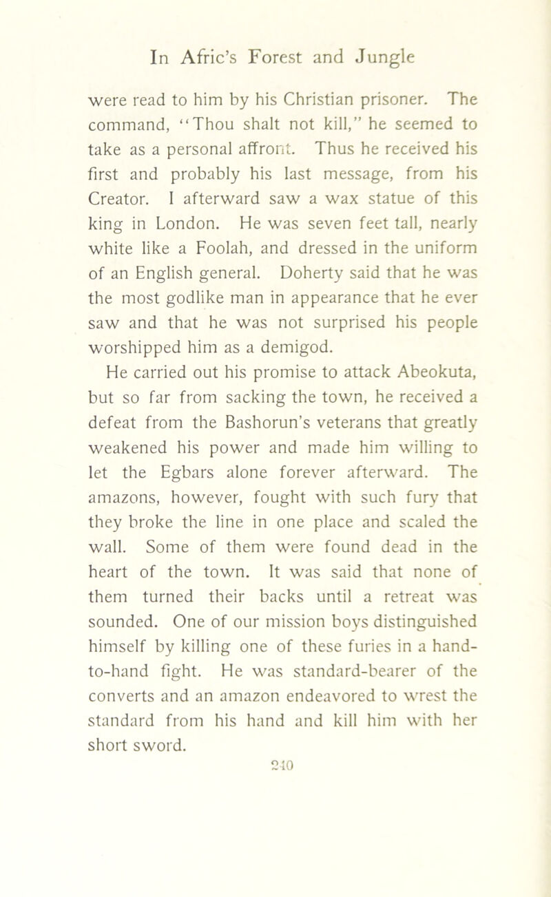 were read to him by his Christian prisoner. The command, “Thou shalt not kill,” he seemed to take as a personal affront. Thus he received his first and probably his last message, from his Creator. I afterward saw a wax statue of this king in London. He was seven feet tall, nearly white like a Foolah, and dressed in the uniform of an English general. Doherty said that he was the most godlike man in appearance that he ever saw and that he was not surprised his people worshipped him as a demigod. He carried out his promise to attack Abeokuta, but so far from sacking the town, he received a defeat from the Bashorun’s veterans that greatly weakened his power and made him willing to let the Egbars alone forever afterward. The amazons, however, fought with such fury that they broke the line in one place and scaled the wall. Some of them were found dead in the heart of the town. It was said that none of them turned their backs until a retreat was sounded. One of our mission boys distinguished himself by killing one of these furies in a hand- to-hand fight. He was standard-bearer of the converts and an amazon endeavored to wrest the standard from his hand and kill him with her short sword. 210