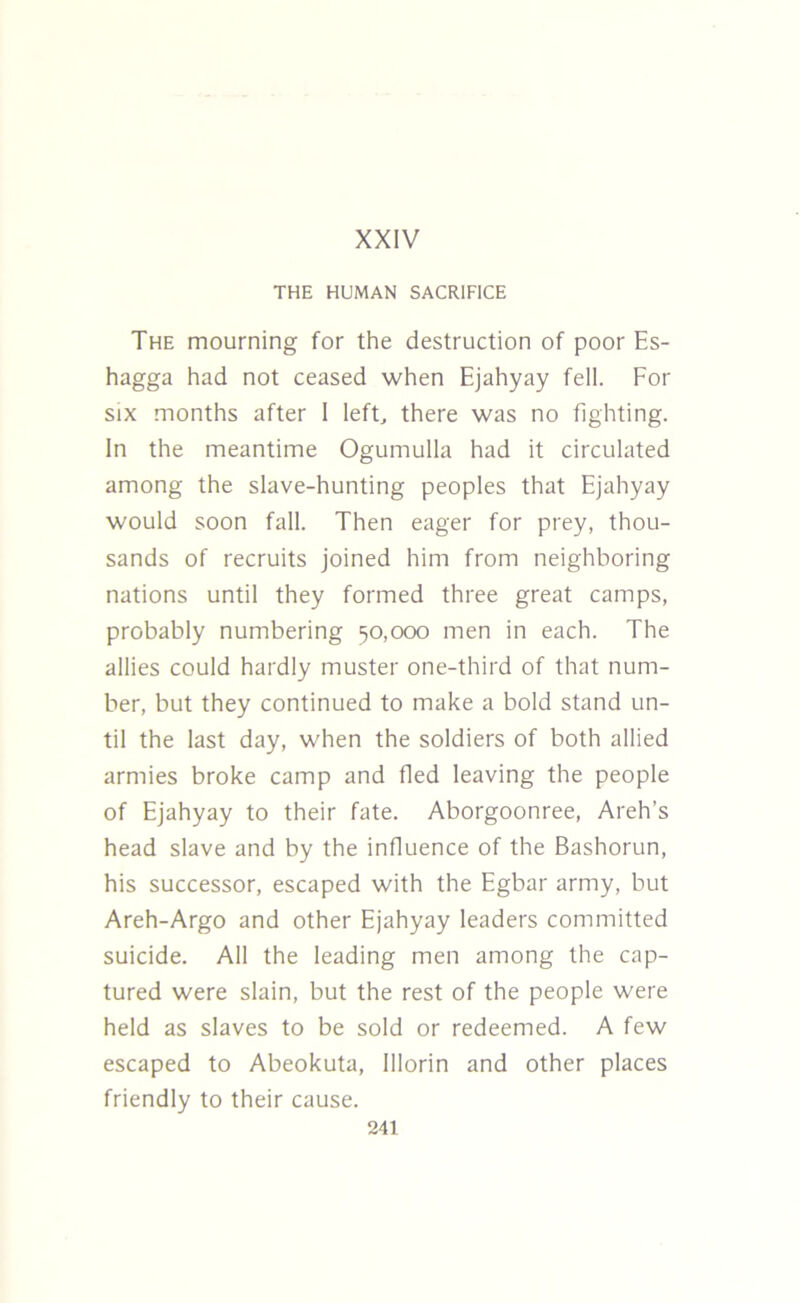 XXIV THE HUMAN SACRIFICE The mourning for the destruction of poor Es- hagga had not ceased when Ejahyay fell. For six months after I left, there was no fighting. In the meantime Ogumulla had it circulated among the slave-hunting peoples that Ejahyay would soon fall. Then eager for prey, thou- sands of recruits joined him from neighboring nations until they formed three great camps, probably numbering 50,000 men in each. The allies could hardly muster one-third of that num- ber, but they continued to make a bold stand un- til the last day, when the soldiers of both allied armies broke camp and fled leaving the people of Ejahyay to their fate. Aborgoonree, Areh's head slave and by the influence of the Bashorun, his successor, escaped with the Egbar army, but Areh-Argo and other Ejahyay leaders committed suicide. All the leading men among the cap- tured were slain, but the rest of the people were held as slaves to be sold or redeemed. A few escaped to Abeokuta, Illorin and other places friendly to their cause.