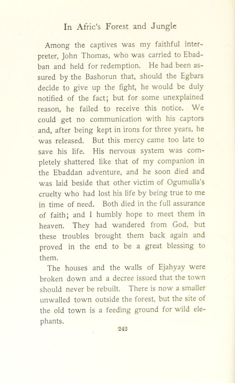 Among the captives was my faithful inter- preter, John Thomas, who was carried to Ebad- ban and held for redemption. He had been as- sured by the Bashorun that, should the Egbars decide to give up the fight, he would be duly notified of the fact; but for some unexplained reason, he failed to receive this notice. We could get no communication with his captors and, after being kept in irons for three years, he was released. But this mercy came too late to save his life. His nervous system was com- pletely shattered like that of my companion in the Ebaddan adventure, and he soon died and was laid beside that other victim of Ogumulla’s cruelty who had lost his life by being true to me in time of need. Both died in the full assurance of faith; and 1 humbly hope to meet them in heaven. They had wandered from God, but these troubles brought them back again and proved in the end to be a great blessing to them. The houses and the walls of Ejahyay were broken down and a decree issued that the town should never be rebuilt. There is now a smaller unwalled town outside the forest, but the site of the old town is a feeding ground for wild ele- phants.