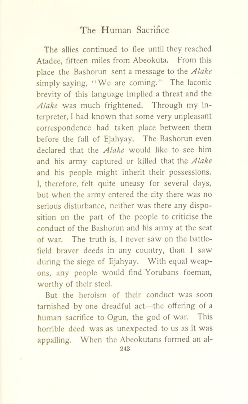 The allies continued to flee until they reached Atadee, fifteen miles from Abeokuta. From this place the Bashorun sent a message to the Alake simply saying, “We are coming.” The laconic brevity of this language implied a threat and the Alake was much frightened. Through my in- terpreter, 1 had known that some very unpleasant correspondence had taken place between them before the fall of Ejahyay. The Bashorun even declared that the Alake would like to see him and his army captured or killed that the Alake and his people might inherit their possessions. 1, therefore, felt quite uneasy for several days, but when the army entered the city there was no serious disturbance, neither was there any dispo- sition on the part of the people to criticise the conduct of the Bashorun and his army at the seat of war. The truth is, I never saw on the battle- field braver deeds in any country, than 1 saw during the siege of Ejahyay. With equal weap- ons, any people would find Yorubans foeman, worthy of their steel. But the heroism of their conduct was soon tarnished by one dreadful act—the offering of a human sacrifice to Ogun, the god of war. This horrible deed was as unexpected to us as it was appalling. When the Abeokutans formed an al-