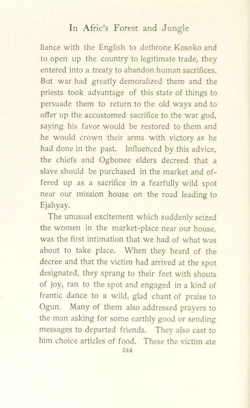 liance with the English to dethrone Kosoko and to open up the country to legitimate trade, they entered into a treaty to abandon human sacrifices. But war had greatly demoralized them and the priests took advantage of this state of things to persuade them to return to the old ways and to offer up the accustomed sacrifice to the war god, saying his favor would be restored to them and he would crown their arms with victory as he had done in the past. Influenced by this advice, the chiefs and Ogbonee elders decreed that a slave should be purchased in the market and of- fered up as a sacrifice in a fearfully wild spot near our mission house on the road leading to Ejahyay. The unusual excitement which suddenly seized the women in the market-place near our house, was the first intimation that we had of what was about to take place. When they heard of the decree and that the victim had arrived at the spot designated, they sprang to their feet with shouts of joy, ran to the spot and engaged in a kind of frantic dance to a wild, glad chant of praise to Ogun. Many of them also addressed prayers to the man asking for some earthly good or sending messages to departed friends. They also cast to him choice articles of food. These the victim ate