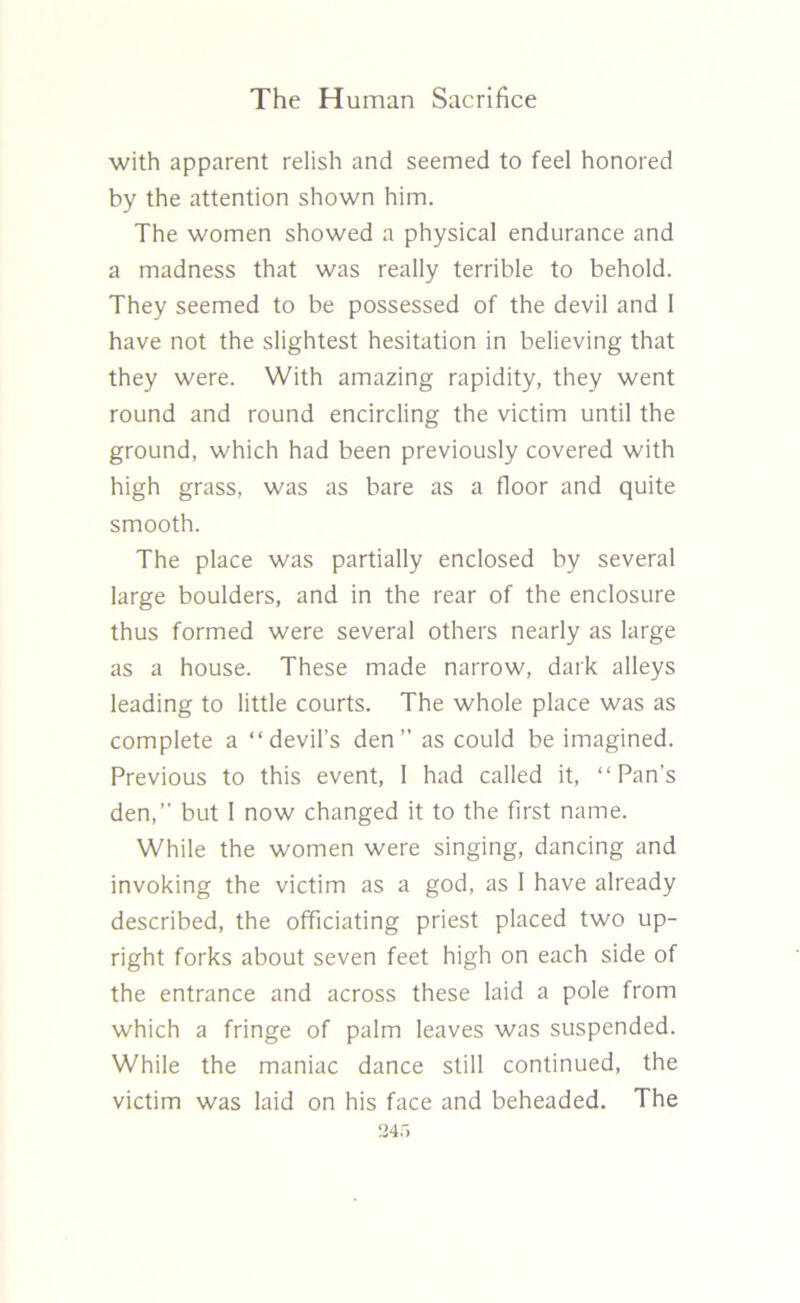 with apparent relish and seemed to feel honored by the attention shown him. The women showed a physical endurance and a madness that was really terrible to behold. They seemed to be possessed of the devil and I have not the slightest hesitation in believing that they were. With amazing rapidity, they went round and round encircling the victim until the ground, which had been previously covered with high grass, was as bare as a floor and quite smooth. The place was partially enclosed by several large boulders, and in the rear of the enclosure thus formed were several others nearly as large as a house. These made narrow, dark alleys leading to little courts. The whole place was as complete a “devil’s den” as could be imagined. Previous to this event, I had called it, “Pan’s den,” but I now changed it to the first name. While the women were singing, dancing and invoking the victim as a god, as I have already described, the officiating priest placed two up- right forks about seven feet high on each side of the entrance and across these laid a pole from which a fringe of palm leaves was suspended. While the maniac dance still continued, the victim was laid on his face and beheaded. The