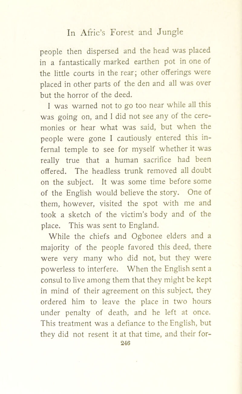 people then dispersed and the head was placed in a fantastically marked earthen pot in one of the little courts in the rear; other offerings were placed in other parts of the den and all was over but the horror of the deed. 1 was warned not to go too near while all this was going on, and 1 did not see any of the cere- monies or hear what was said, but when the people were gone 1 cautiously entered this in- fernal temple to see for myself whether it was really true that a human sacrifice had been offered. The headless trunk removed all doubt on the subject. It was some time before some of the English would believe the story. One of them, however, visited the spot with me and took a sketch of the victim’s body and of the place. This was sent to England. While the chiefs and Ogbonee elders and a majority of the people favored this deed, there were very many who did not, but they were powerless to interfere. When the English sent a consul to live among them that they might be kept in mind of their agreement on this subject, they ordered him to leave the place in two hours under penalty of death, and he left at once. This treatment was a defiance to the English, but they did not resent it at that time, and their for-