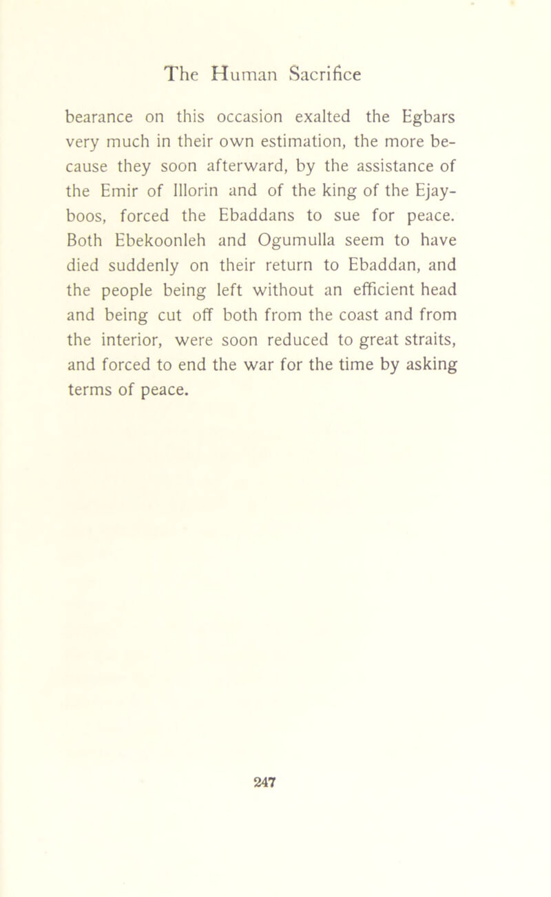 bearance on this occasion exalted the Egbars very much in their own estimation, the more be- cause they soon afterward, by the assistance of the Emir of Illorin and of the king of the Ejay- boos, forced the Ebaddans to sue for peace. Both Ebekoonleh and Ogumulla seem to have died suddenly on their return to Ebaddan, and the people being left without an efficient head and being cut off both from the coast and from the interior, were soon reduced to great straits, and forced to end the war for the time by asking terms of peace.