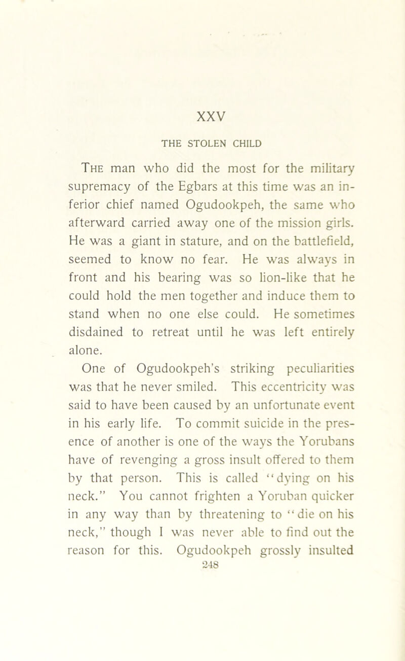 XXV THE STOLEN CHILD The man who did the most for the military supremacy of the Egbars at this time was an in- ferior chief named Ogudookpeh, the same who afterward carried away one of the mission girls. He was a giant in stature, and on the battlefield, seemed to know no fear. He was always in front and his bearing was so lion-like that he could hold the men together and induce them to stand when no one else could. He sometimes disdained to retreat until he was left entirely alone. One of Ogudookpeh’s striking peculiarities was that he never smiled. This eccentricity was said to have been caused by an unfortunate event in his early life. To commit suicide in the pres- ence of another is one of the ways the Yorubans have of revenging a gross insult offered to them by that person. This is called “dying on his neck.” You cannot frighten a Yoruban quicker in any way than by threatening to “die on his neck,” though I was never able to find out the reason for this. Ogudookpeh grossly insulted