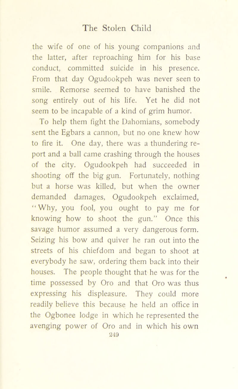 the wife of one of his young companions and the latter, after reproaching him for his base conduct, committed suicide in his presence. From that day Ogudookpeh was never seen to smile. Remorse seemed to have banished the song entirely out of his life. Yet he did not seem to be incapable of a kind of grim humor. To help them Fight the Dahomians, somebody sent the Egbars a cannon, but no one knew how to fire it. One day, there was a thundering re- port and a ball came crashing through the houses of the city. Ogudookpeh had succeeded in shooting off the big gun. Fortunately, nothing but a horse was killed, but when the owner demanded damages, Ogudookpeh exclaimed, “Why, you fool, you ought to pay me for knowing how to shoot the gun.” Once this savage humor assumed a very dangerous form. Seizing his bow and quiver he ran out into the streets of his chiefdom and began to shoot at everybody he saw, ordering them back into their houses. The people thought that he was for the time possessed by Oro and that Oro was thus expressing his displeasure. They could more readily believe this because he held an office in the Ogbonee lodge in which he represented the avenging power of Oro and in which his own