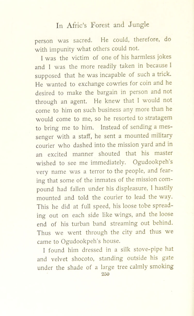person was sacred. He could, therefore, do with impunity what others could not. I was the victim of one of his harmless jokes and I was the more readily taken in because 1 supposed that he was incapable of such a trick. He wanted to exchange cowries for coin and he desired to make the bargain in person and not through an agent. He knew that 1 would not come to him on such business any more than he would come to me, so he resorted to stratagem to bring me to him. Instead of sending a mes- senger with a staff, he sent a mounted military courier who dashed into the mission yard and in an excited manner shouted that his master wished to see me immediately. Ogudookpeh's very name was a terror to the people, and fear- ing that some of the inmates of the mission com- pound had fallen under his displeasure, I hastily mounted and told the courier to lead the way. This he did at full speed, his loose tobe spread- ing out on each side like wings, and the loose end of his turban band streaming out behind. Thus we went through the city and thus we came to Ogudookpeh’s house. I found him dressed in a silk stove-pipe hat and velvet shocoto, standing outside his gate under the shade of a large tree calmly smoking