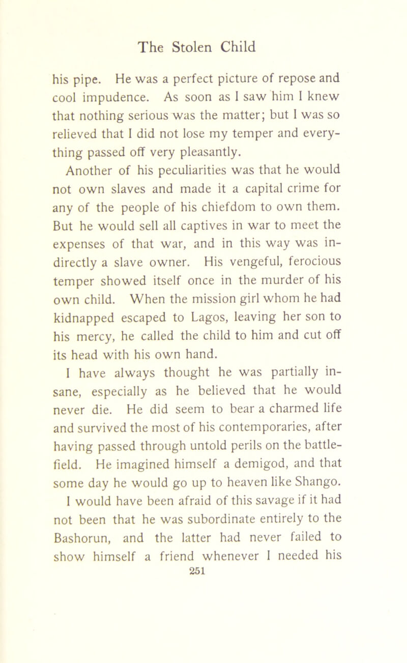 his pipe. He was a perfect picture of repose and cool impudence. As soon as 1 saw him 1 knew that nothing serious was the matter; but I was so relieved that I did not lose my temper and every- thing passed off very pleasantly. Another of his peculiarities was that he would not own slaves and made it a capital crime for any of the people of his chiefdom to own them. But he would sell all captives in war to meet the expenses of that war, and in this way was in- directly a slave owner. His vengeful, ferocious temper showed itself once in the murder of his own child. When the mission girl whom he had kidnapped escaped to Lagos, leaving her son to his mercy, he called the child to him and cut off its head with his own hand. I have always thought he was partially in- sane, especially as he believed that he would never die. He did seem to bear a charmed life and survived the most of his contemporaries, after having passed through untold perils on the battle- field. He imagined himself a demigod, and that some day he would go up to heaven like Shango. 1 would have been afraid of this savage if it had not been that he was subordinate entirely to the Bashorun, and the latter had never failed to show himself a friend whenever 1 needed his