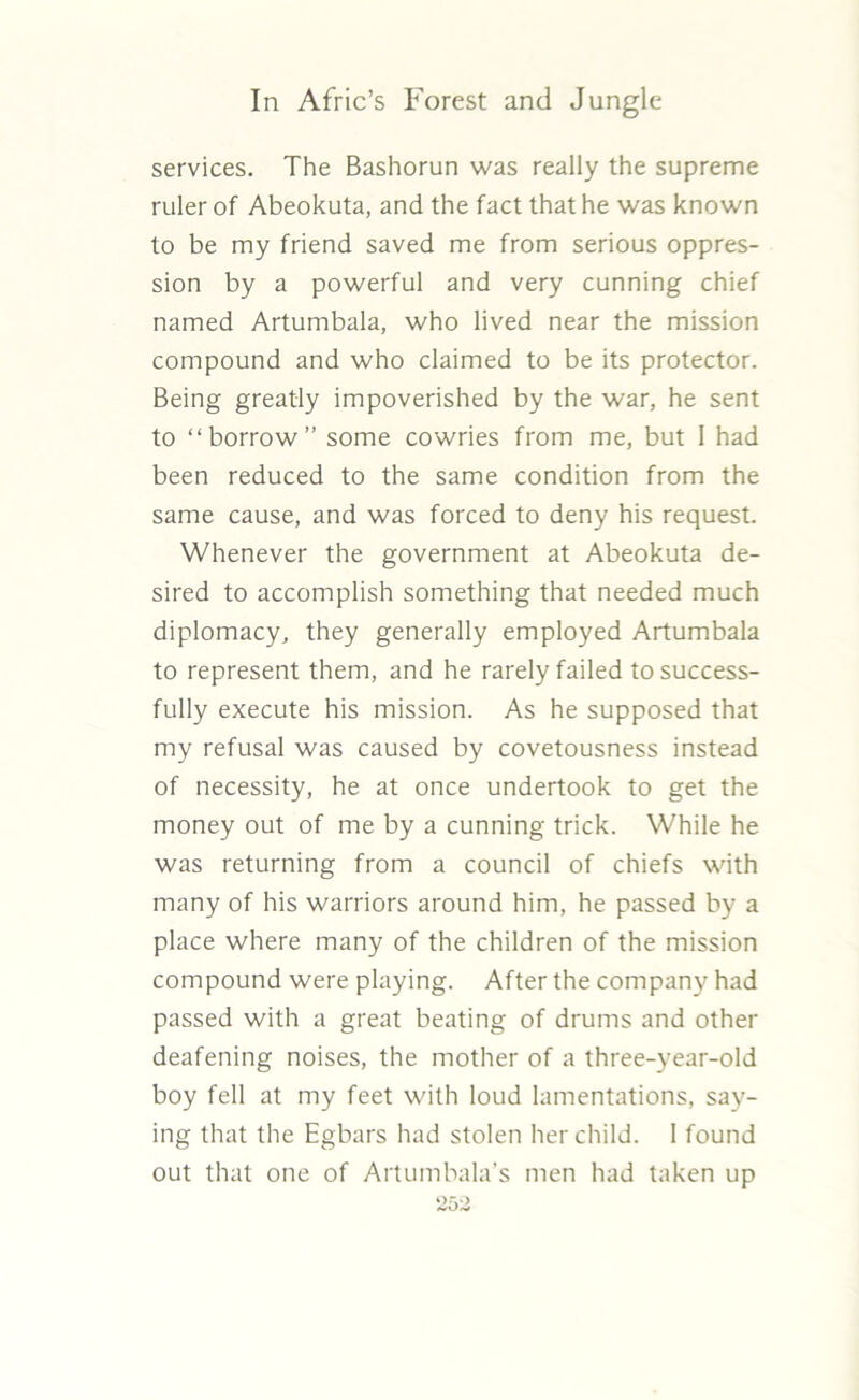 services. The Bashorun was really the supreme ruler of Abeokuta, and the fact that he was known to be my friend saved me from serious oppres- sion by a powerful and very cunning chief named Artumbala, who lived near the mission compound and who claimed to be its protector. Being greatly impoverished by the war, he sent to “borrow” some cowries from me, but I had been reduced to the same condition from the same cause, and was forced to deny his request. Whenever the government at Abeokuta de- sired to accomplish something that needed much diplomacy, they generally employed Artumbala to represent them, and he rarely failed to success- fully execute his mission. As he supposed that my refusal was caused by covetousness instead of necessity, he at once undertook to get the money out of me by a cunning trick. While he was returning from a council of chiefs with many of his warriors around him, he passed by a place where many of the children of the mission compound were playing. After the company had passed with a great beating of drums and other deafening noises, the mother of a three-year-old boy fell at my feet with loud lamentations, say- ing that the Egbars had stolen her child. I found out that one of Artumbala’s men had taken up