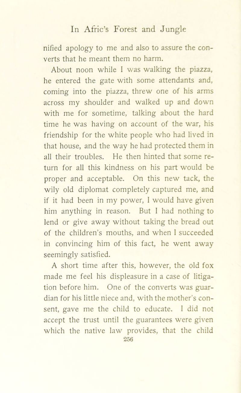 nified apology to me and also to assure the con- verts that he meant them no harm. About noon while I was walking the piazza, he entered the gate with some attendants and, coming into the piazza, threw one of his arms across my shoulder and walked up and down with me for sometime, talking about the hard time he was having on account of the war, his friendship for the white people who had lived in that house, and the way he had protected them in all their troubles. He then hinted that some re- turn for all this kindness on his part would be proper and acceptable. On this new tack, the wily old diplomat completely captured me, and if it had been in my power, I would have given him anything in reason. But 1 had nothing to lend or give away without taking the bread out of the children’s mouths, and when 1 succeeded in convincing him of this fact, he went away seemingly satisfied. A short time after this, however, the old fox made me feel his displeasure in a case of litiga- tion before him. One of the converts was guar- dian for his little niece and, with the mother's con- sent, gave me the child to educate. I did not accept the trust until the guarantees were given which the native law provides, that the child