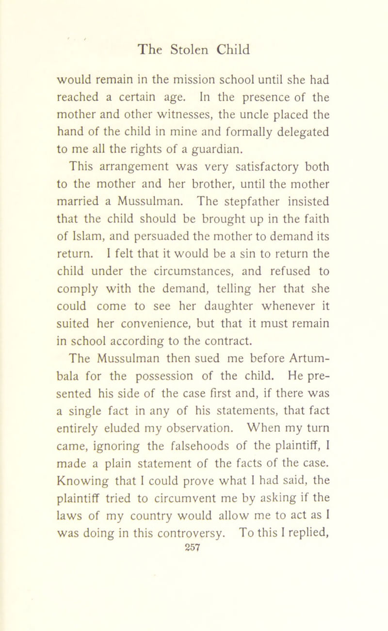 would remain in the mission school until she had reached a certain age. In the presence of the mother and other witnesses, the uncle placed the hand of the child in mine and formally delegated to me all the rights of a guardian. This arrangement was very satisfactory both to the mother and her brother, until the mother married a Mussulman. The stepfather insisted that the child should be brought up in the faith of Islam, and persuaded the mother to demand its return. 1 felt that it would be a sin to return the child under the circumstances, and refused to comply with the demand, telling her that she could come to see her daughter whenever it suited her convenience, but that it must remain in school according to the contract. The Mussulman then sued me before Artum- bala for the possession of the child. He pre- sented his side of the case first and, if there was a single fact in any of his statements, that fact entirely eluded my observation. When my turn came, ignoring the falsehoods of the plaintiff, I made a plain statement of the facts of the case. Knowing that I could prove what I had said, the plaintiff tried to circumvent me by asking if the laws of my country would allow me to act as I was doing in this controversy. To this I replied,
