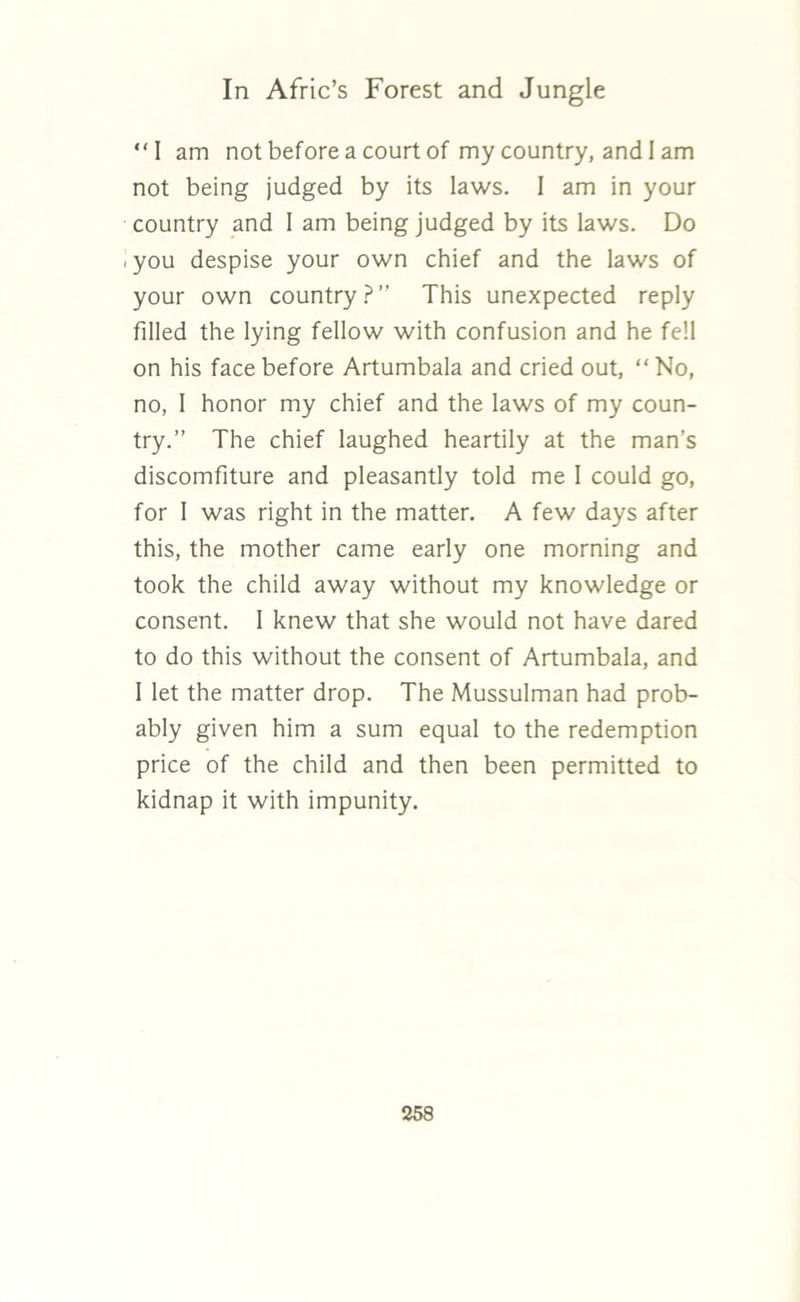 “I am not before a court of my country, and I am not being judged by its laws. I am in your country and I am being judged by its laws. Do i you despise your own chief and the laws of your own country?’' This unexpected reply filled the lying fellow with confusion and he fell on his face before Artumbala and cried out, “No, no, 1 honor my chief and the laws of my coun- try.” The chief laughed heartily at the man’s discomfiture and pleasantly told me 1 could go, for 1 was right in the matter. A few days after this, the mother came early one morning and took the child away without my knowledge or consent. I knew that she would not have dared to do this without the consent of Artumbala, and 1 let the matter drop. The Mussulman had prob- ably given him a sum equal to the redemption price of the child and then been permitted to kidnap it with impunity.