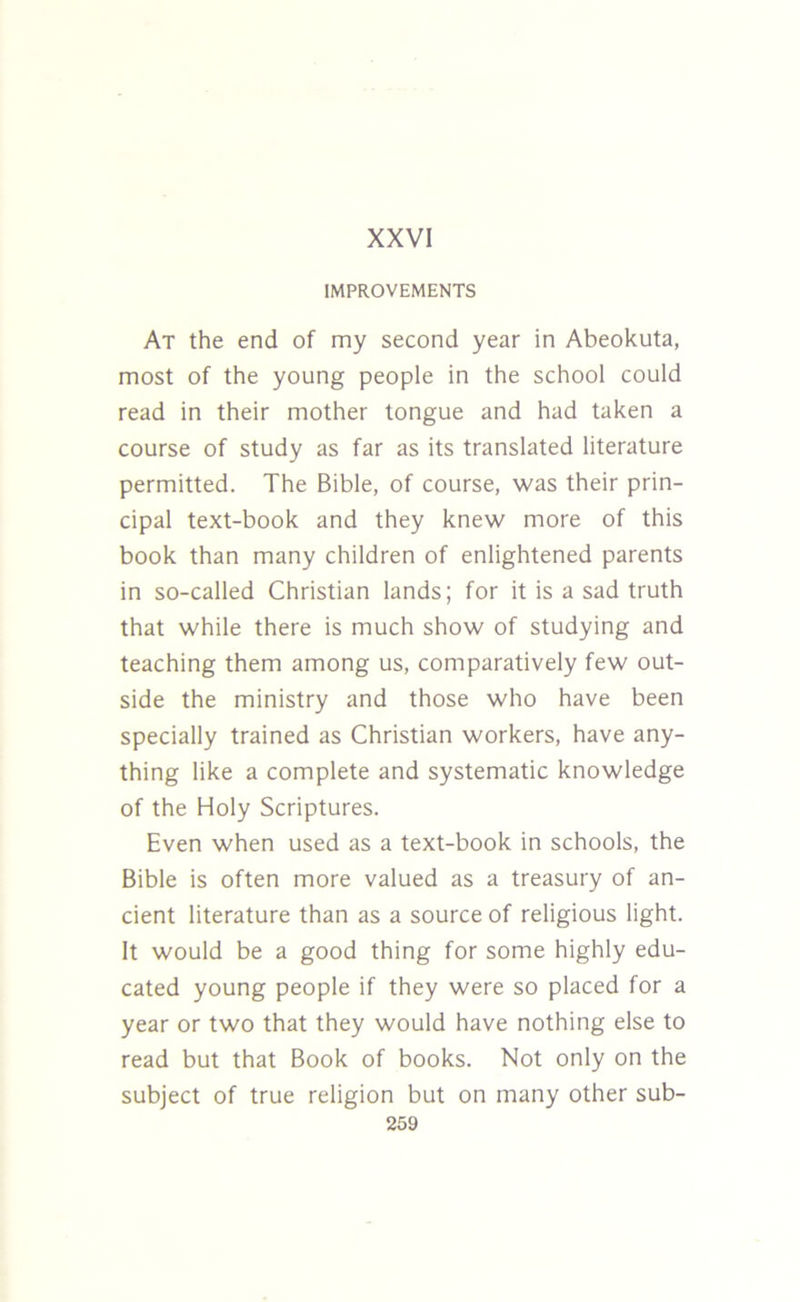 IMPROVEMENTS At the end of my second year in Abeokuta, most of the young people in the school could read in their mother tongue and had taken a course of study as far as its translated literature permitted. The Bible, of course, was their prin- cipal text-book and they knew more of this book than many children of enlightened parents in so-called Christian lands; for it is a sad truth that while there is much show of studying and teaching them among us, comparatively few out- side the ministry and those who have been specially trained as Christian workers, have any- thing like a complete and systematic knowledge of the Holy Scriptures. Even when used as a text-book in schools, the Bible is often more valued as a treasury of an- cient literature than as a source of religious light. It would be a good thing for some highly edu- cated young people if they were so placed for a year or two that they would have nothing else to read but that Book of books. Not only on the subject of true religion but on many other sub-