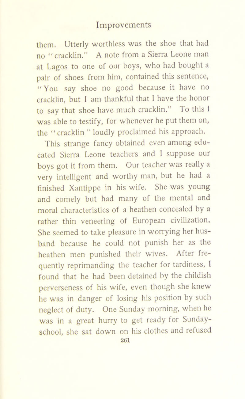 them. Utterly worthless was the shoe that had no “ cracklin.” A note from a Sierra Leone man at Lagos to one of our boys, who had bought a pair of shoes from him, contained this sentence, “You say shoe no good because it have no cracklin, but I am thankful that 1 have the honor to say that shoe have much cracklin.” To this 1 was able to testify, for whenever he put them on, the “cracklin ” loudly proclaimed his approach. This strange fancy obtained even among edu- cated Sierra Leone teachers and 1 suppose our boys got it from them. Our teacher was really a very intelligent and worthy man, but he had a finished Xantippe in his wife. She was young and comely but had many of the mental and moral characteristics of a heathen concealed by a rather thin veneering of European civilization. She seemed to take pleasure in worrying her hus- band because he could not punish her as the heathen men punished their wives. After fre- quently reprimanding the teacher for tardiness, I found that he had been detained by the childish perverseness of his wife, even though she knew he was in danger of losing his position by such neglect of duty. One Sunday morning, when he was in a great hurry to get ready for Sunday- school, she sat down on his clothes and refused 2G1