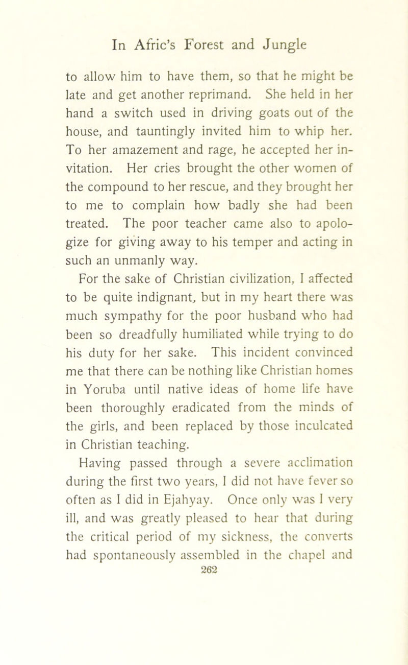 to allow him to have them, so that he might be late and get another reprimand. She held in her hand a switch used in driving goats out of the house, and tauntingly invited him to whip her. To her amazement and rage, he accepted her in- vitation. Her cries brought the other women of the compound to her rescue, and they brought her to me to complain how badly she had been treated. The poor teacher came also to apolo- gize for giving away to his temper and acting in such an unmanly way. For the sake of Christian civilization, 1 affected to be quite indignant, but in my heart there was much sympathy for the poor husband who had been so dreadfully humiliated while trying to do his duty for her sake. This incident convinced me that there can be nothing like Christian homes in Yoruba until native ideas of home life have been thoroughly eradicated from the minds of the girls, and been replaced by those inculcated in Christian teaching. Having passed through a severe acclimation during the first two years, 1 did not have fever so often as 1 did in Ejahyay. Once only was I very ill, and was greatly pleased to hear that during the critical period of my sickness, the converts had spontaneously assembled in the chapel and