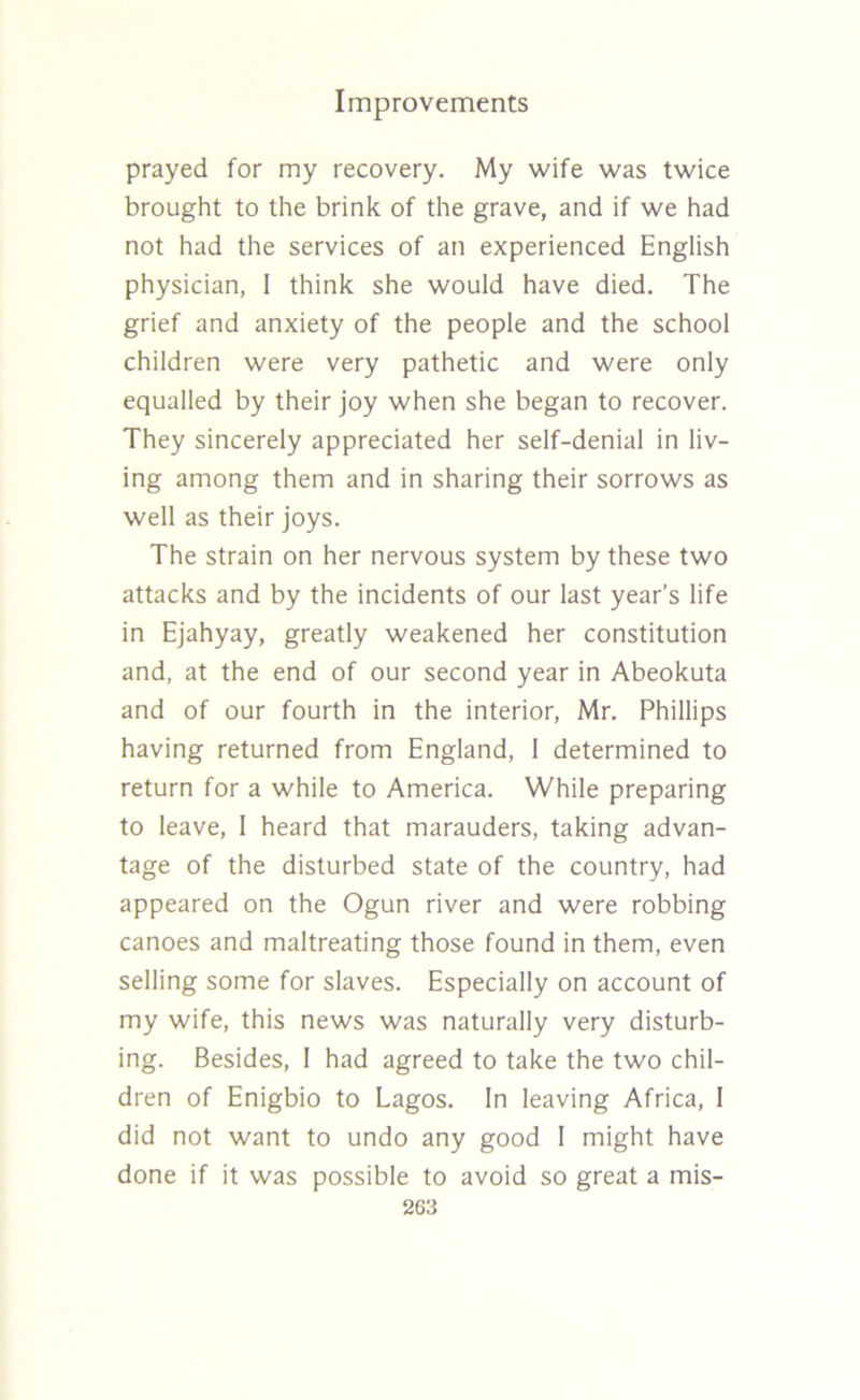 prayed for my recovery. My wife was twice brought to the brink of the grave, and if we had not had the services of an experienced English physician, 1 think she would have died. The grief and anxiety of the people and the school children were very pathetic and were only equalled by their joy when she began to recover. They sincerely appreciated her self-denial in liv- ing among them and in sharing their sorrows as well as their joys. The strain on her nervous system by these two attacks and by the incidents of our last year’s life in Ejahyay, greatly weakened her constitution and, at the end of our second year in Abeokuta and of our fourth in the interior, Mr. Phillips having returned from England, I determined to return for a while to America. While preparing to leave, 1 heard that marauders, taking advan- tage of the disturbed state of the country, had appeared on the Ogun river and were robbing canoes and maltreating those found in them, even selling some for slaves. Especially on account of my wife, this news was naturally very disturb- ing. Besides, I had agreed to take the two chil- dren of Enigbio to Lagos. In leaving Africa, I did not want to undo any good I might have done if it was possible to avoid so great a mis-