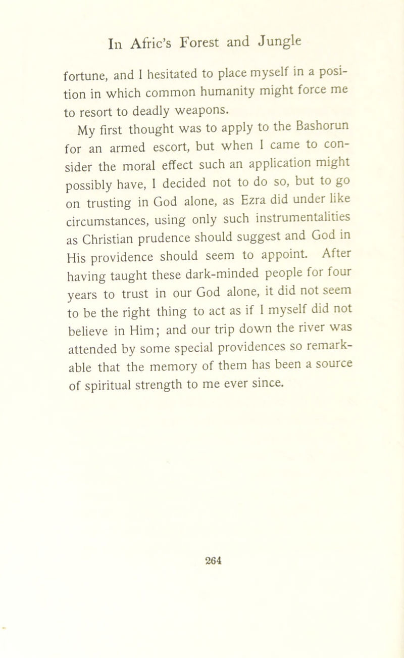 fortune, and I hesitated to place myself in a posi- tion in which common humanity might force me to resort to deadly weapons. My first thought was to apply to the Bashorun for an armed escort, but when 1 came to con- sider the moral effect such an application might possibly have, I decided not to do so, but to go on trusting in God alone, as Ezra did under like circumstances, using only such instrumentalities as Christian prudence should suggest and God in His providence should seem to appoint. After having taught these dark-minded people for four years to trust in our God alone, it did not seem to be the right thing to act as if I myself did not believe in Him; and our trip down the river was attended by some special providences so remark- able that the memory of them has been a source of spiritual strength to me ever since.