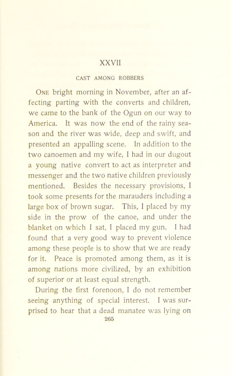 CAST AMONG ROBBERS One bright morning in November, after an af- fecting parting with the converts and children, we came to the bank of the Ogun on our way to America. It was now the end of the rainy sea- son and the river was wide, deep and swift, and presented an appalling scene. In addition to the two canoemen and my wife, I had in our dugout a young native convert to act as interpreter and messenger and the two native children previously mentioned. Besides the necessary provisions, I took some presents for the marauders including a large box of brown sugar. This, I placed by my side in the prow of the canoe, and under the blanket on which I sat, I placed my gun. 1 had found that a very good way to prevent violence among these people is to show that we are ready for it. Peace is promoted among them, as it is among nations more civilized, by an exhibition of superior or at least equal strength. During the first forenoon, I do not remember seeing anything of special interest. I was sur- prised to hear that a dead manatee was lying on