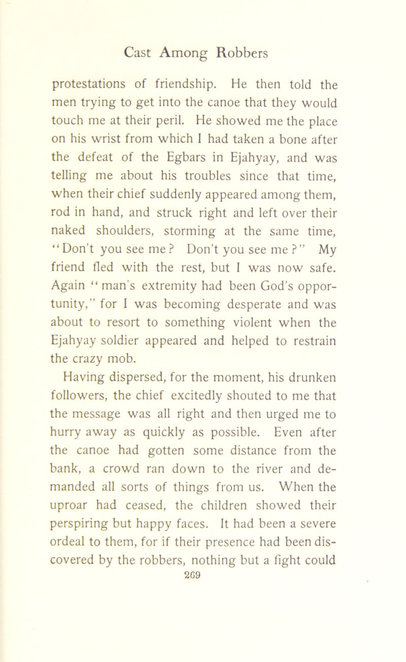 protestations of friendship. He then told the men trying to get into the canoe that they would touch me at their peril. He showed me the place on his wrist from which 1 had taken a bone after the defeat of the Egbars in Ejahyay, and was telling me about his troubles since that time, when their chief suddenly appeared among them, rod in hand, and struck right and left over their naked shoulders, storming at the same time, “ Don’t you see me ? Don’t you see me ?” My friend fled with the rest, but 1 was now safe. Again “man’s extremity had been God’s oppor- tunity,” for 1 was becoming desperate and was about to resort to something violent when the Ejahyay soldier appeared and helped to restrain the crazy mob. Having dispersed, for the moment, his drunken followers, the chief excitedly shouted to me that the message was all right and then urged me to hurry away as quickly as possible. Even after the canoe had gotten some distance from the bank, a crowd ran down to the river and de- manded all sorts of things from us. When the uproar had ceased, the children showed their perspiring but happy faces. It had been a severe ordeal to them, for if their presence had been dis- covered by the robbers, nothing but a fight could 2G9