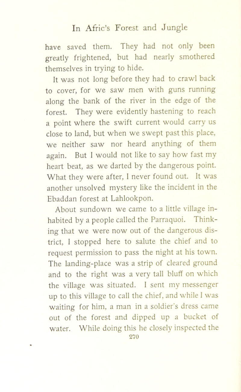 have saved them. They had not only been greatly frightened, but had nearly smothered themselves in trying to hide. It was not long before they had to crawl back to cover, for we saw men with guns running along the bank of the river in the edge of the forest. They were evidently hastening to reach a point where the swift current would carry us close to land, but when we swept past this place, we neither saw nor heard anything of them again. But I would not like to say how fast my heart beat, as we darted by the dangerous point. What they were after, 1 never found out. It was another unsolved mystery like the incident in the Ebaddan forest at Lahlookpon. About sundown we came to a little village in- habited by a people called the Parraquoi. Think- ing that we were now out of the dangerous dis- trict, I stopped here to salute the chief and to request permission to pass the night at his town. The landing-place was a strip of cleared ground and to the right was a very tall bluff on which the village was situated. I sent my messenger up to this village to call the chief, and while I was waiting for him, a man in a soldier’s dress came out of the forest and dipped up a bucket of water. While doing this he closely inspected the