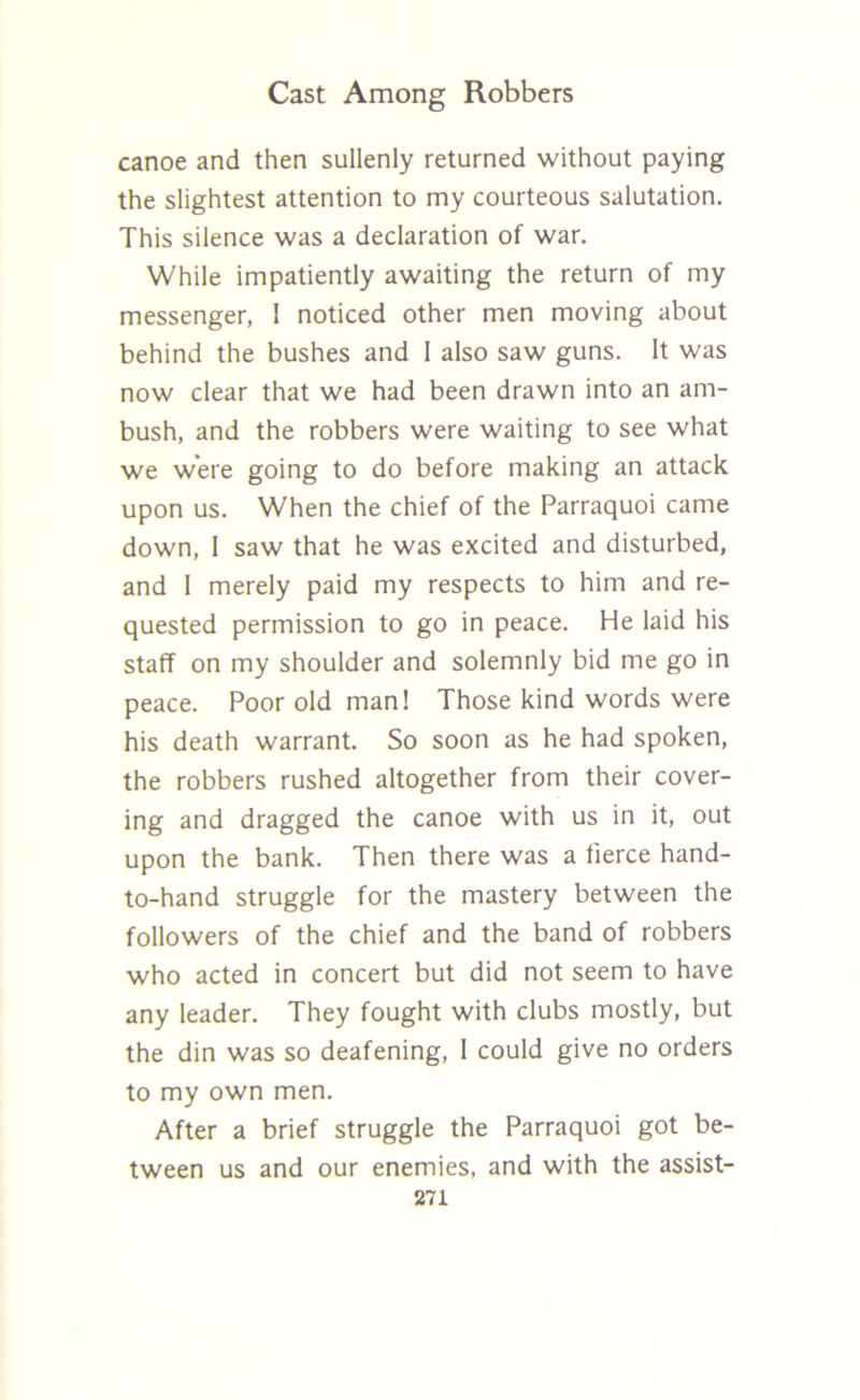 canoe and then sullenly returned without paying the slightest attention to my courteous salutation. This silence was a declaration of war. While impatiently awaiting the return of my messenger, 1 noticed other men moving about behind the bushes and I also saw guns. It was now clear that we had been drawn into an am- bush, and the robbers were waiting to see what we were going to do before making an attack upon us. When the chief of the Parraquoi came down, I saw that he was excited and disturbed, and I merely paid my respects to him and re- quested permission to go in peace. He laid his staff on my shoulder and solemnly bid me go in peace. Poor old man! Those kind words were his death warrant. So soon as he had spoken, the robbers rushed altogether from their cover- ing and dragged the canoe with us in it, out upon the bank. Then there was a fierce hand- to-hand struggle for the mastery between the followers of the chief and the band of robbers who acted in concert but did not seem to have any leader. They fought with clubs mostly, but the din was so deafening, 1 could give no orders to my own men. After a brief struggle the Parraquoi got be- tween us and our enemies, and with the assist-