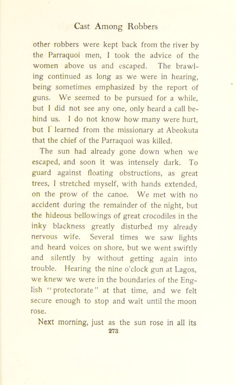 other robbers were kept back from the river by the Parraquoi men, I took the advice of the women above us and escaped. The brawl- ing continued as long as we were in hearing, being sometimes emphasized by the report of guns. We seemed to be pursued for a while, but I did not see any one, only heard a call be- hind us. I do not know how many were hurt, but 1 learned from the missionary at Abeokuta that the chief of the Parraquoi was killed. The sun had already gone down when we escaped, and soon it was intensely dark. To guard against floating obstructions, as great trees, 1 stretched myself, with hands extended, on the prow of the canoe. We met with no accident during the remainder of the night, but the hideous bellowings of great crocodiles in the inky blackness greatly disturbed my already nervous wife. Several times we saw lights and heard voices on shore, but we went swiftly and silently by without getting again into trouble. Hearing the nine o’clock gun at Lagos, we knew we were in the boundaries of the Eng- lish “protectorate” at that time, and we felt secure enough to stop and wait until the moon rose. Next morning, just as the sun rose in all its