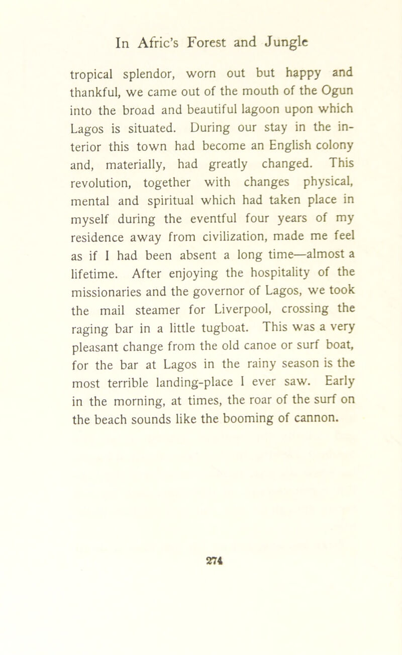 tropical splendor, worn out but happy and thankful, we came out of the mouth of the Ogun into the broad and beautiful lagoon upon which Lagos is situated. During our stay in the in- terior this town had become an English colony and, materially, had greatly changed. This revolution, together with changes physical, mental and spiritual which had taken place in myself during the eventful four years of my residence away from civilization, made me feel as if 1 had been absent a long time—almost a lifetime. After enjoying the hospitality of the missionaries and the governor of Lagos, we took the mail steamer for Liverpool, crossing the raging bar in a little tugboat. This was a very pleasant change from the old canoe or surf boat, for the bar at Lagos in the rainy season is the most terrible landing-place I ever saw. Early in the morning, at times, the roar of the surf on the beach sounds like the booming of cannon.