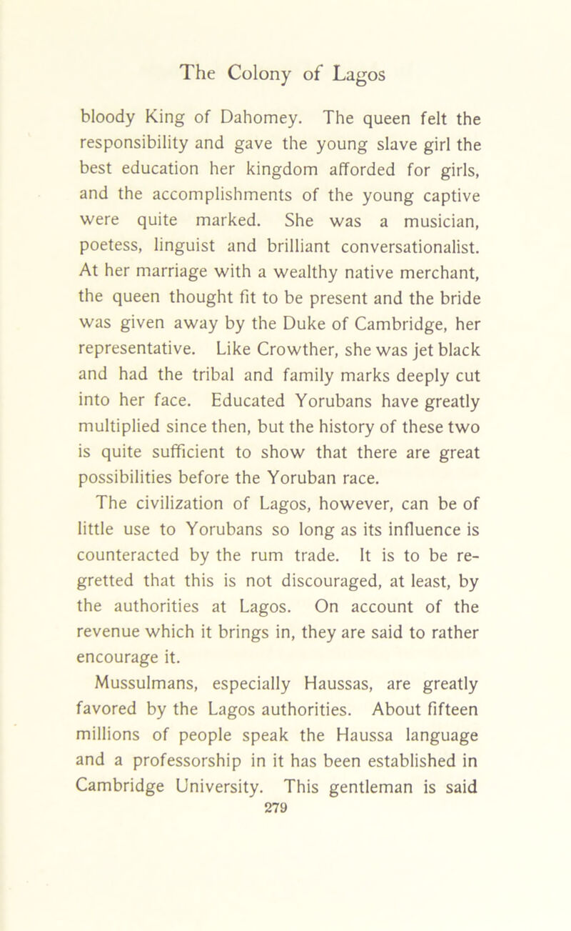 bloody King of Dahomey. The queen felt the responsibility and gave the young slave girl the best education her kingdom afforded for girls, and the accomplishments of the young captive were quite marked. She was a musician, poetess, linguist and brilliant conversationalist. At her marriage with a wealthy native merchant, the queen thought fit to be present and the bride was given away by the Duke of Cambridge, her representative. Like Crowther, she was jet black and had the tribal and family marks deeply cut into her face. Educated Yorubans have greatly multiplied since then, but the history of these two is quite sufficient to show that there are great possibilities before the Yoruban race. The civilization of Lagos, however, can be of little use to Yorubans so long as its influence is counteracted by the rum trade. It is to be re- gretted that this is not discouraged, at least, by the authorities at Lagos. On account of the revenue which it brings in, they are said to rather encourage it. Mussulmans, especially Haussas, are greatly favored by the Lagos authorities. About fifteen millions of people speak the Haussa language and a professorship in it has been established in Cambridge University. This gentleman is said