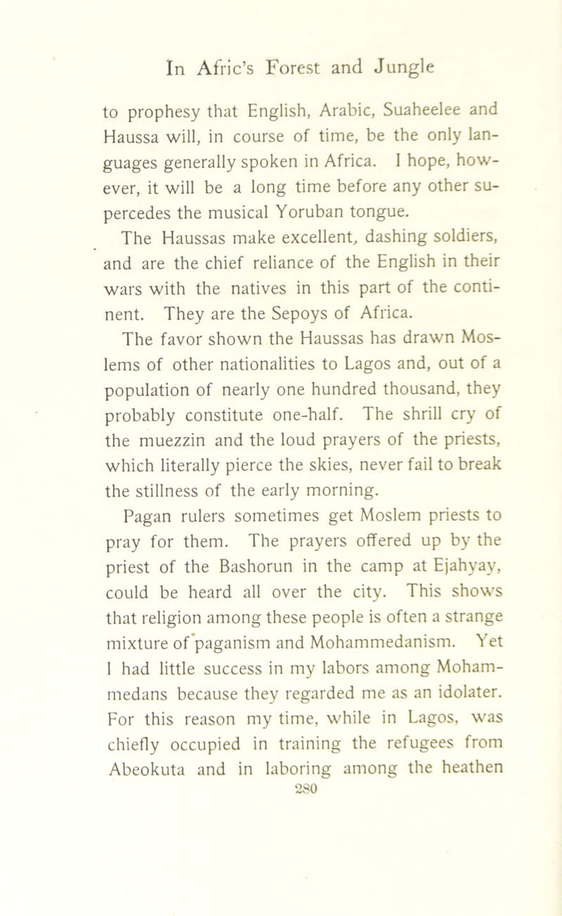 to prophesy that English, Arabic, Suaheelee and Haussa will, in course of time, be the only lan- guages generally spoken in Africa. I hope, how- ever, it will be a long time before any other su- percedes the musical Yoruban tongue. The Haussas make excellent, dashing soldiers, and are the chief reliance of the English in their wars with the natives in this part of the conti- nent. They are the Sepoys of Africa. The favor shown the Haussas has drawn Mos- lems of other nationalities to Lagos and, out of a population of nearly one hundred thousand, they probably constitute one-half. The shrill cry of the muezzin and the loud prayers of the priests, which literally pierce the skies, never fail to break the stillness of the early morning. Pagan rulers sometimes get Moslem priests to pray for them. The prayers offered up by the priest of the Bashorun in the camp at Ejahyay, could be heard all over the city. This shows that religion among these people is often a strange mixture of paganism and Mohammedanism. Yet I had little success in my labors among Moham- medans because they regarded me as an idolater. For this reason my time, while in Lagos, was chiefly occupied in training the refugees from Abeokuta and in laboring among the heathen