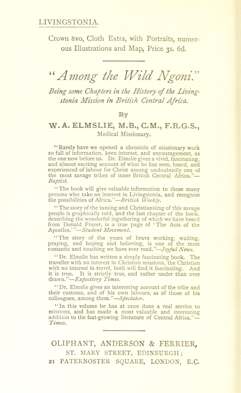 LIVINGSTONIA. Crown Svo, Cloth Extra, with Portraits, numer- ous Illustrations and Map, Price 3s. 6d. “ Among the Wild Ngenii' Being some Chapters in the History of the Living- stonia Mission in British Central Africa. By W. A. ELMSLIE, M.B., C.M., F.R.G.S., Medical Missionary. “ Rarely have we opened a chronicle of missionary work so full of information, keen interest, and encouragement, as the one now before us. Dr. Elmslie gives a vivid, fascinating, and almost exciting account of what he has seen, heard, and experienced of labour for Christ among undoubtedly one of the most savage tribes of inner British Central Africa.— Baft/ist. “The book will give valuable information to those many persons who take an interest in Livingstonia, and recognise the possibilities of Africa.—British Weekly. “The story of the taming and Christianising of this savage people is graphically told, and the last chapter of the book, describing the wonderful ingathering of which we have heard from Donald Fraser, is a true page of ‘The Acts of the Apostles.’ —Student Movement. “The story of the years of brave working, waiting, praying, and hoping and believing, is one of the most romantic and touching we have ever read.—Joyful News. “ Dr. Elmslie has written a simply fascinating book. The traveller with no interest in Christian missions, the Christian with no interest in travel, both wall find it fascinating. And it is true. It is strictly true, and rather under than over drawn.—Expository Times. 1' Dr. Elmslie gives an interesting account of the tribe and their customs, and of his own labours, as of those of his colleagues, among them.—Spectator. “In this volume he has at once done a real sendee to missions, and has made a most valuable and interesting addition to the fast-growing literature of Central Africa.”— Times. OLIPHANT, ANDERSON & FERRIER, ST. MARY STREET, EDINBURGH;