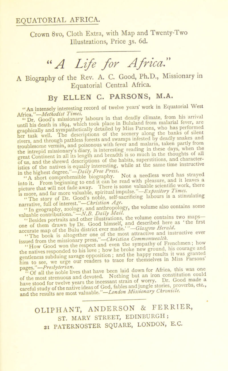 EQUATORIAL AFRICA. Crown 8vo, Cloth Extra, with Map and Twenty-Two Illustrations, Price 3s. 6d. << A Life for Africa,.” A Biography of the Rev. A. C. Good, Ph.D., Missionary in Equatorial Central Africa. By ELLEN C. PARSONS, M.A. An intensely interesting record of twelve years’ work in Equatorial West Africa.”—Methodist Times. . , Dr. Good's missionary labours in that deadly climate, from his arrival until hi’s death in 1894, which took place in Bululand from malarial fever, are graphically and sympathetically detailed by Miss Parsons, who has performed her task well. The descriptions of the scenery along the banks of silent rivers and through pathless forests and swamps infested by deadly snakes and troublesome vermin, and poisonous with fever and malaria, taken partly from the intrepid missionary's diary, is interesting reading in these days, when the great Continent in all its length and breadth is so much in the thoughts of all of us, and the shrewd descriptions of the habits, superstitions, and characte - istics of the natives is equally interesting, while at the same time instructive 111 ASco^emfofo^ioS^- Not a needless word has strayed into it From beginning to end it can be read with pleasure, and it leaves a picture that will not fade away. There is some valuable scientific work, there is more and far more valuable, spiritual impulse. —Expository Times. The story of Dr. Good’s noble, self-sacrificing labours is a stimulating narrative full of interest.—Christian Age.  In geography, zoology, and anthropology, the volume also contains some valuable contributions.”—N.B. Daily Mail. .VBesidesportraits and other illustrations, the volume contains two maps- one of lhemPdrawn by Dr. Good himself, and described here as 'the first accurate map of the Bulu district ever made. —Glasgow He) aid. ■^The book is altogether one of the most attractive and instructive ever i^npd from the missionary press.”—Christian Com??ionwealtlr “How Good won the respect and even the sympathy of Frenchmen; how the natives responded to his love ; how he broke new ground, his courage and eenUeness subduing savage opposition ; and the happy results it was granted ^m to see we urle our readers to trace for themselves in Miss Parsons P^f alfthe^noble lives that have been laid down for Africa, this was one of the most strenuous and devoted. Nothing but an iron constitution could have stood for twelve years the incessant strain of worry. Dr. Good made a careful sbudyof the native ideas of God, fables and jungle stones proverbs, etc., and the results are most valuable.' —London Missionary Chronicl . OLIPHANT, ANDERSON & FERRIER, ST. MARY STREET, EDINBURGH ;