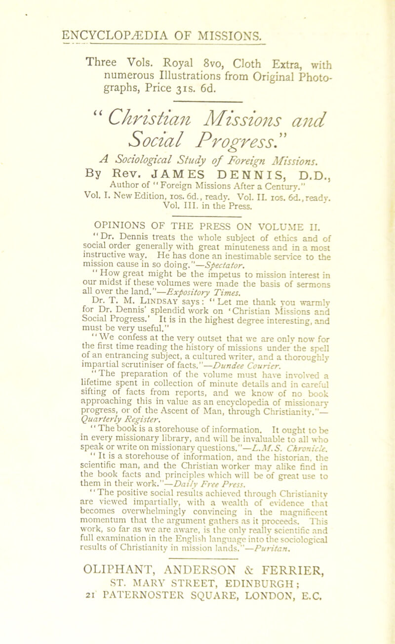 ENCYCLOPAEDIA OF MISSIONS. Three Vols. Royal 8vo, Cloth Extra, with numerous Illustrations from Original Photo- graphs, Price 3is. 6d. “ Christian Missions and Social Progress A Sociological Study of Foreign Missions. By Rev. JAMES DENNIS, D.D., Author of “ Foreign Missions After a Century.” Vol. I. New Edition, ios. 6d., ready. Vol. II. ios. 6d., ready. Vol. III. in the Press. OPINIONS OF THE PRESS ON VOLUME II. ‘‘Dr. Dennis treats the whole subject of ethics and of social order generally with great minuteness and in a most instructive way. He has done an inestimable service to the mission cause in so doing.—Spectator.  How great might be the impetus to mission interest in our midst if these volumes were made the basis of sermons all over the land.”—Expository Times. Dr. T. M. Lindsay says: “ Let me thank you warmlv for Dr. Dennis' splendid work on ‘Christian Missions and Social Progress.’ It is in the highest degree interesting, and must be very useful. “We confess at the very outset that we are only now for the first time reading the history of missions under the spell of an entrancing subject, a cultured writer, and a thoroughly impartial scrutiniser of facts.— Dundee Courier. “The preparation of the volume must have involved a lifetime spent in collection of minute details and in careful sifting of facts from reports, and we know of no book approaching this in value as an encyclopedia of missionary progress, or of the Ascent of Man, through Christianity.— Quarterly Register. “The book is a storehouse of information. It ought to be in every missionary library, and will be invaluable to all who speak or write on missionary questions.—L.M. S. Chronicle. “ It is a storehouse of information, and the historian, the scientific man, and the Christian worker may alike find in the book facts and principles which will be of great use to them in their work.”—Daily Free Press. “The positive social results achieved through Christianity are viewed impartially, with a wealth of evidence that becomes overwhelmingly convincing in the magnificent momentum that the argument gathers as it proceeds. This work, so far as we are aware, is the only really scientific and full examination in the English language into the sociological results of Christianity in mission lands.”—Puritan. OLIPHANT, ANDERSON & FERRIER, ST. MARY STREET, EDINBURGH;