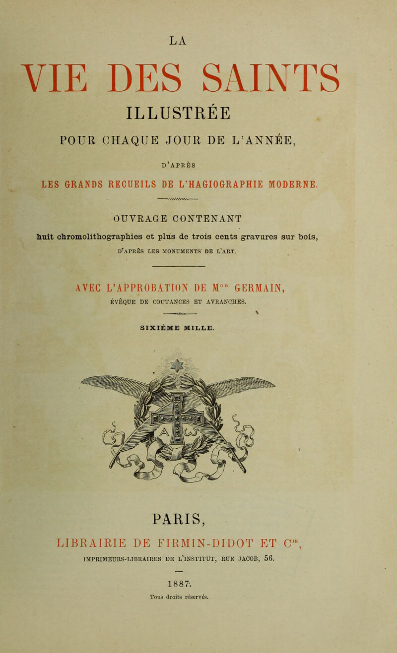 LA VIE DES SAINTS ILLUSTRÉE POUR CHAQUE JOUR DE L’ANNÉE, d’après LES GRANDS RECUEILS DE L'HAGIOGRAPHIE MODERNE. OUVRAGE CONTENANT huit chromolithographies et plus de trois cents gravures sur bois, d’après les monuments de l’art. AVEC L’APPROBATION DE Mü“ GERMAIN, ÉVÊQUE DE COUTANCES ET AVRANCHES. SIXIÈME MILLE. PARIS, LIBRAIRIE DE FIRMIN-DIDOT ET Cl\ IMPRIMEURS-LIBRAIRES DE L’INSTITUT, RUE JACOB, 56. 188?. Toits droits réservés.