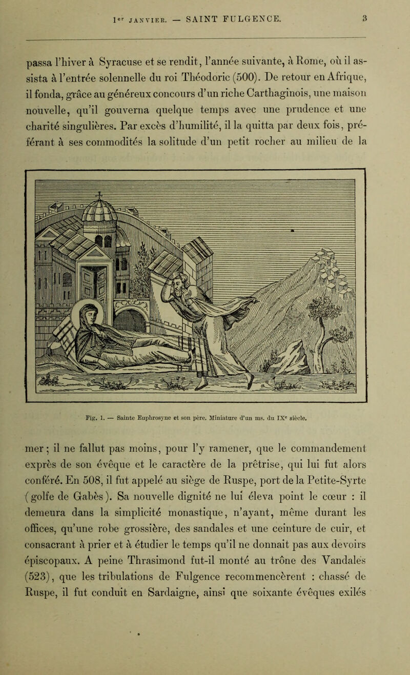 passa l’hiver à Syracuse et se rendit , l’année suivante, à Rome, où il as- sista à l’entrée solennelle du roi Théodoric (500). De retour en Afrique, il fonda, grâce au généreux concours d’un riche Carthaginois, une maison nouvelle, qu’il gouverna quelque temps avec une prudence et une charité singulières. Par excès d’humilité, il la quitta par deux fois, pré- férant à ses commodités la solitude d’un petit rocher au milieu de la Fig. 1. — Sainte Euphrosyne et son père. Miniature d’un ms. du IXe siècle. mer; il ne fallut pas moins, pour l’y ramener, que le commandement exprès de son évêque et le caractère de la prêtrise, qui lui fut alors conféré. En 508, il fut appelé au siège de Ruspe, port de la Petite-Syrte (golfe de Gabès). Sa nouvelle dignité ne lui éleva point le cœur : il demeura dans la simplicité monastique, n’ayant, même durant les offices, qu’une robe grossière, des sandales et une ceinture de cuir, et consacrant à prier et à étudier le temps qu’il ne donnait pas aux devoirs épiscopaux. A peine Thrasimond fut-il monté au trône des Vandales (523), que les tribulations de Fulgence recommencèrent : chassé de Ruspe, il fut conduit en Sardaigne, ainsi que soixante évêques exilés