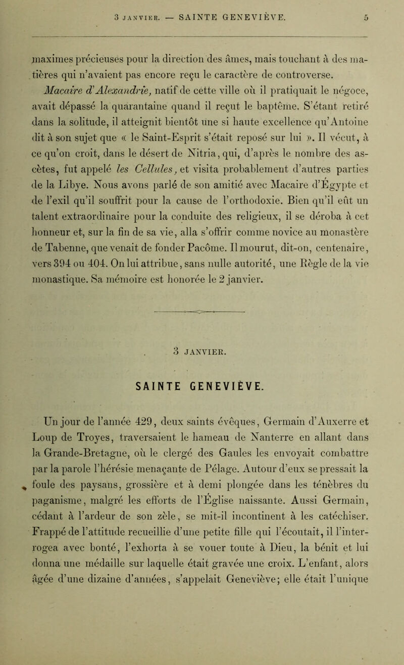 maximes précieuses pour la direction des âmes, mais touchant à des ma- tières qui n’avaient pas encore reçu le caractère de controverse. Macaire d'Alexandrie, natif de cette ville où il pratiquait le négoce, avait dépassé la quarantaine quand il reçut le baptême. S’étant retiré dans la solitude, il atteignit bientôt une si haute excellence qu’Antoine dit à son sujet que « le Saint-Esprit s’était reposé sur lui ». Il vécut, à ce qu’on croit, dans le désert de Nitria,qui, d’après le nombre des as- cètes, fut appelé les Cellules, A visita probablement d’autres parties de la Libye. Nous avons parlé de son amitié avec Macaire d’Egypte et de l’exil qu’il souffrit pour la cause de l’orthodoxie. Bien qu’il eût un talent extraordinaire pour la conduite des religieux, il se déroba à cet honneur et, sur la fin de sa vie, alla s’offrir comme novice au monastère de Tabenne, que venait de fonder Pacôme. Il mourut, dit-on, centenaire, vers 394 ou 404. On lui attribue, sans nulle autorité, une Règle de la vie monastique. Sa mémoire est honorée le 2 janvier. 3 JANVIER. SAINTE GENEVIÈVE. Un jour de l’année 429, deux saints évêques, Germain d’Auxerre et Loup de Troyes, traversaient le hameau de Nanterre en allant dans la Grande-Bretagne, où le clergé des Gaules les envoyait combattre par la parole l’hérésie menaçante de Pélage. Autour d’eux se pressait la * foule des paysans, grossière et à demi plongée dans les ténèbres du paganisme, malgré les efforts de l’Eglise naissante. Aussi Germain, cédant à l’ardeur de son zèle, se mit-il incontinent à les catéchiser. Frappé de l’attitude recueillie d’une petite fille qui l’écoutait, il l’inter- rogea avec bonté, l’exhorta à se vouer toute à Dieu, la bénit et lui donna une médaille sur laquelle était gravée une croix. L’enfant, alors âgée d’une dizaine d’années, s’appelait Geneviève; elle était Tunique