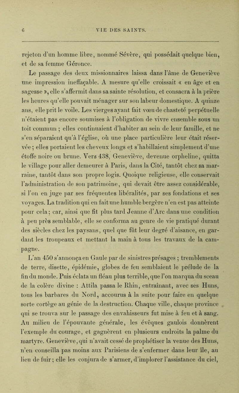 rejeton d’un homme libre, nommé Sévère, qui possédait quelque bien, et de sa femme Géronce. Le passage des deux missionnaires laissa dans l’âme de Geneviève une impression ineffaçable. A mesure qu’elle croissait « en âge et en sagesse », elle s’affermit dans sa sainte résolution, et consacra à la prière les heures qu’elle pouvait ménager sur son labeur domestique. A quinze ans, elle prit le voile. Les vierges ayant fait vœu de chasteté perpétuelle n’étaient pas encore soumises à l’obligation de vivre ensemble sous un toit commun ; elles continuaient d’habiter au sein de leur famille, et ne s’en séparaient qu’à l’église, où une place particulière leur était réser- vée ; elles portaient les cheveux longs et s’habillaient simplement d’une étoffe noire ou brune. Vers 438, Geneviève, devenue orpheline, quitta le village pour aller demeurer à Paris, dans la Cité, tantôt chez sa mar- raine, tantôt dans son propre logis. Quoique religieuse, elle conservait h administration de son patrimoine, qui devait être assez considérable, si l’on en juge par ses fréquentes libéralités, par ses fondations et ses voyages. La tradition qui en fait une humble bergère n’en est pas atteinte pour cela; car, ainsi que fit plus tard Jeanne d’Arc dans une condition à peu près semblable, elle se conforma au genre de vie pratiqué durant des siècles chez les paysans, quel que fût leur degré d’aisance, en gar- dant les troupeaux et mettant la main à tous les travaux de la cam- pagne. L’an 450 s’annonça en Gaule par de sinistres présages ; tremblements de terre, disette, épidémie, globes de feu semblaient le prélude de la fin du monde. Puis éclata un fléau plus terrible, que l’on marqua du sceau de la colère divine : Attila passa le Rhin, entraînant, avec ses Huns, tous les barbares du Nord, accourus à la suite pour faire en quelque sorte cortège au génie de la destruction. Chaque ville, chaque province qui se trouva sur le passage des envahisseurs fut mise à feu et à sang. Au milieu de l’épouvante générale, les évêques gaulois donnèrent l’exemple du courage, et gagnèrent en plusieurs endroits la palme du martyre. Geneviève, qui n’avait cessé de prophétiser la venue des Huns, n’en conseilla pas moins aux Parisiens de s’enfermer dans leur île, au lieu de fuir; elle les conjura de s’armer, d’implorer l’assistance du ciel,