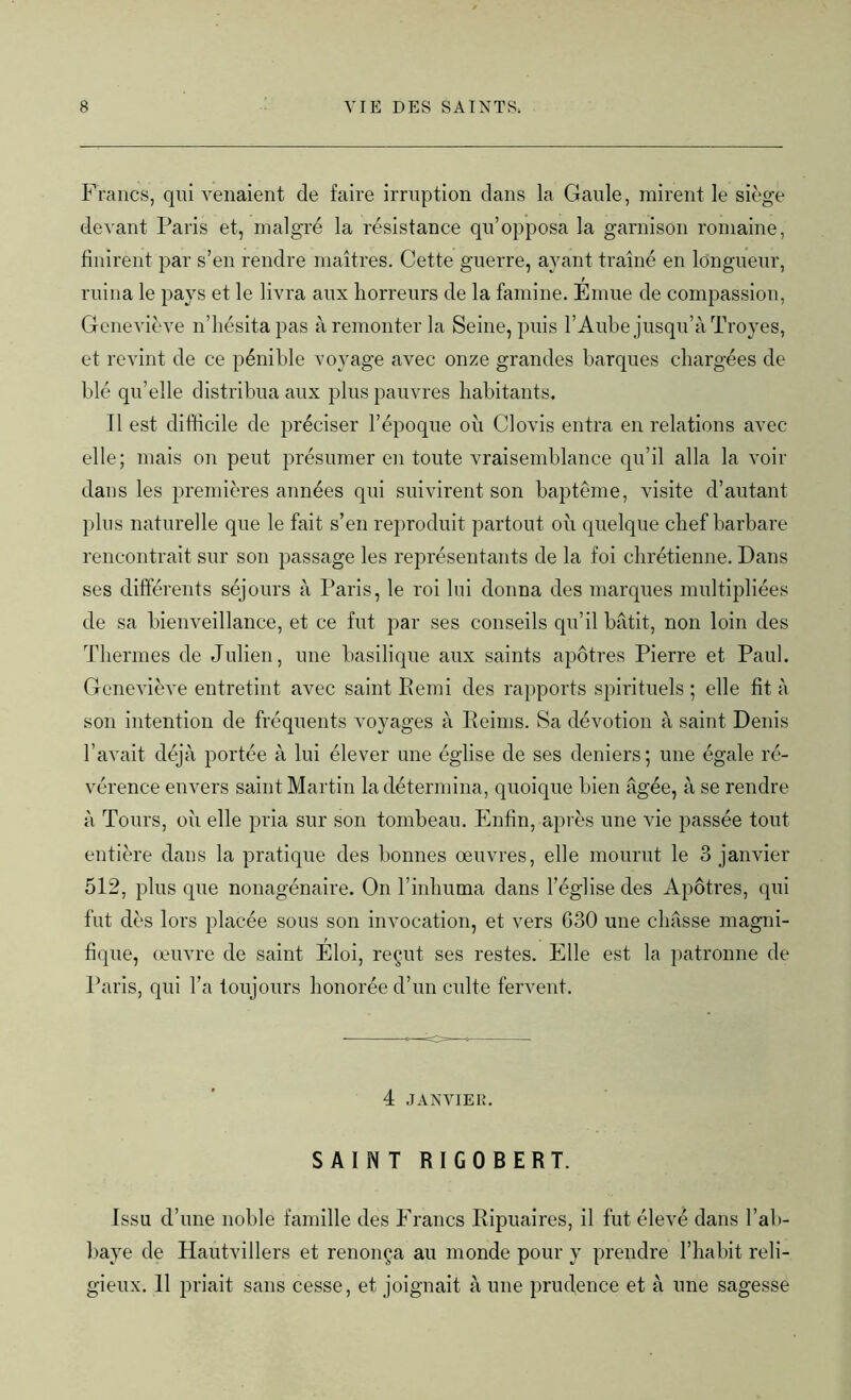 Francs, qui venaient de faire irruption dans la Gaule, mirent le siège devant Paris et, malgré la résistance qu’opposa la garnison romaine, finirent par s’en rendre maîtres. Cette guerre, ayant traîné en longueur, ruina le pays et le livra aux horreurs de la famine. Emue de compassion, Geneviève n’hésita pas à remonter la Seine, puis l’Aube jusqu’à Troyes, et revint de ce pénible voyage avec onze grandes barques chargées de blé qu’elle distribua aux plus pauvres habitants. Il est difficile de préciser l’époque où Clovis entra en relations avec elle; mais on peut présumer en toute vraisemblance qu’il alla la voir dans les premières années qui suivirent son baptême, visite d’autant plus naturelle que le fait s’en reproduit partout où quelque chef barbare rencontrait sur son passage les représentants de la foi chrétienne. Dans ses différents séjours à Paris, le roi lui donna des marques multipliées de sa bienveillance, et ce fut par ses conseils qu’il bâtit, non loin des Thermes de Julien, une basilique aux saints apôtres Pierre et Paul. Geneviève entretint avec saint Remi des rapports spirituels ; elle fit à son intention de fréquents voyages à Reims. Sa dévotion à saint Denis l’avait déjà portée à lui élever une église de ses deniers; une égale ré- vérence envers saint Martin la détermina, quoique bien âgée, à se rendre à Tours, où elle pria sur son tombeau. Enfin, après une vie passée tout entière dans la pratique des bonnes œuvres, elle mourut le 3 janvier 512, plus que nonagénaire. On l’inhuma dans l’église des Apôtres, qui fut dès lors placée sous son invocation, et vers G30 une châsse magni- fique, œuvre de saint Eloi, reçut ses restes. Elle est la patronne de Paris, qui l’a toujours honorée d’un culte fervent. 4 JANVIER. SAINT RIGOBERT. Issu d’une noble famille des Francs Ripuaires, il fut élevé dans l’ab- baye de Hautvillers et renonça au monde pour y prendre l’habit reli- gieux. 11 priait sans cesse, et joignait à une prudence et à une sagesse