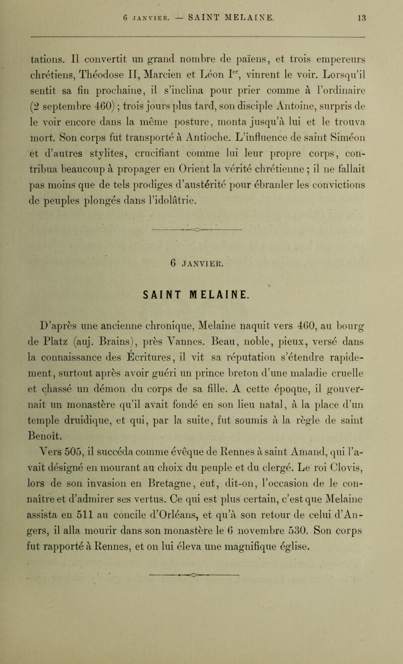 tâtions. Il convertit un grand nombre de païens, et trois empereurs chrétiens, Théodose II, Marcien et Léon Ier, vinrent le voir. Lorsqu’il sentit sa fin prochaine, il s’inclina pour prier connue à l’ordinaire (2 septembre 460) ; trois jours plus tard, son disciple Antoine, surpris de le voir encore dans la même posture, monta jusqu’à lui et le trouva mort. Son corps fut transporté à Antioche. L’influence de saint Siméon et d’autres stylites, crucifiant comme lui leur propre corps, con- tribua beaucoup à propager en Orient la vérité chrétienne ; il ne fallait pas moins que de tels prodiges d’austérité pour ébranler les convictions de peuples plongés dans l’idolâtrie. 6 JANVIER. SAINT MELAINE. D’après une ancienne chronique, Melaine naquit vers 460, au bourg de Platz (auj. Brains), près Vannes. Beau, noble, pieux, versé dans la connaissance des Ecritures, il vit sa réputation s’étendre rapide- ment, surtout après avoir guéri un prince breton d’une maladie cruelle et chassé un démon du corps de sa fille. A cette époque, il gouver- nait un monastère qu’il avait fondé en son lieu natal, à la place d’un temple druidique, et qui, par la suite, fut soumis à la règle de saint Benoît. Vers 505, il succéda comme évêque de Rennes à saint Amand, qui l’a- vait désigné en mourant au choix du peuple et du clergé. Le roi Clovis, lors de son invasion en Bretagne, eut, dit-on, l’occasion de le con- naître et d’admirer ses vertus. Ce qui est plus certain, c’est que Melaine assista en 511 au concile d’Orléans, et qu’à son retour de celui d’An- gers, il alla mourir dans son monastère le 6 novembre 530. Son corps fut rapporté à Rennes, et on lui éleva une magnifique église.