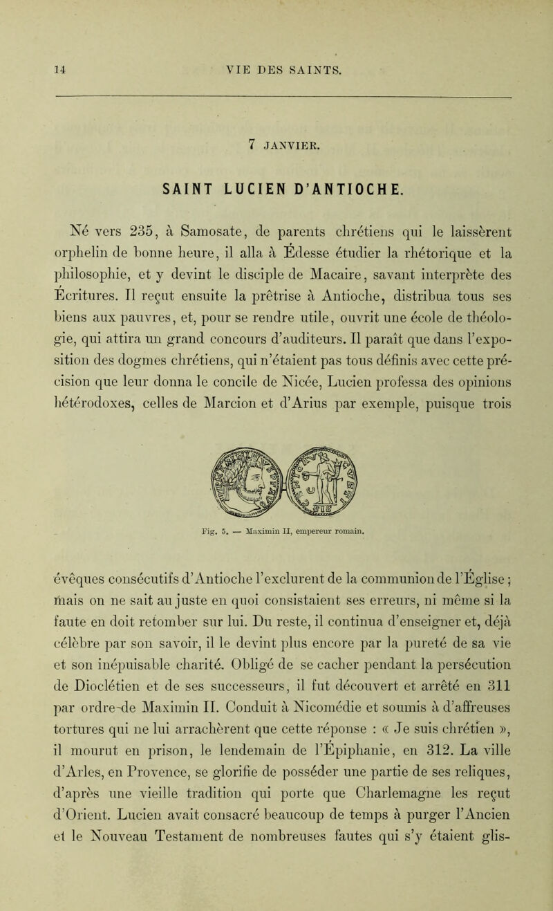 7 JANVIER. SAINT LUCIEN D’ANTIOCHE. Né vers 235, à Samosate, de parents chrétiens qui le laissèrent orphelin de bonne heure, il alla à Édesse étudier la rhétorique et la philosophie, et y devint le disciple de Macaire, savant interprète des Ecritures. Il reçut ensuite la prêtrise à Antioche, distribua tous ses biens aux pauvres, et, pour se rendre utile, ouvrit une école de théolo- gie, qui attira un grand concours d’auditeurs. Il paraît que dans l’expo- sition des dogmes chrétiens, qui n’étaient pas tous définis avec cette pré- cision que leur donna le concile de Nicée, Lucien professa des opinions hétérodoxes, celles de Marcion et d’Arius par exemple, puisque trois évêques consécutifs d’Antioche l’exclurent de la communion de l’Église ; mais on ne sait au juste en quoi consistaient ses erreurs, ni même si la faute en doit retomber sur lui. Du reste, il continua d’enseigner et, déjà célèbre par son savoir, il le devint plus encore par la pureté de sa vie et son inépuisable charité. Obligé de se cacher pendant la persécution de Dioclétien et de ses successeurs, il fut découvert et arrêté en 311 par ordre'de Maximin II. Conduit à Nicomédie et soumis à d’affreuses tortures qui ne lui arrachèrent que cette réponse : (( Je suis chrétien », il mourut en prison, le lendemain de l’Épiphanie, en 312. La ville d’Arles, en Provence, se glorifie de posséder une partie de ses reliques, d’après une vieille tradition qui porte que Charlemagne les reçut d’Orient. Lucien avait consacré beaucoup de temps à purger l’Ancien et le Nouveau Testament de nombreuses fautes qui s’y étaient glis-