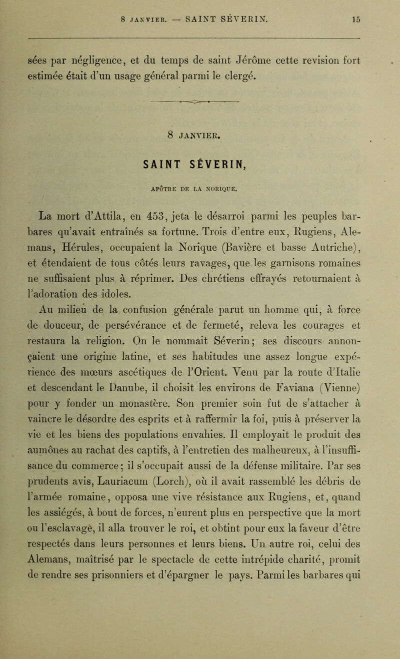 sées par négligence, et du temps de saint Jérôme cette révision fort estimée était d’un usage général parmi le clergé. 8 janvier. SAINT SÉVERIN, APÔTRE DE LA NOR1QUE. La mort d’Attila, en 453, jeta le désarroi parmi les peuples bar- bares qu’avait entraînés sa fortune. Trois d’entre eux, Rugiens, Ale- mans, Hérules, occupaient la Norique (Bavière et basse Autriche), et étendaient de tous côtés leurs ravages, que les garnisons romaines ne suffisaient plus à réprimer. Des chrétiens effrayés retournaient à l’adoration des idoles. Au milieu de la confusion générale parut un homme qui, à force de douceur, de persévérance et de fermeté, releva les courages et restaura la religion. On le nommait Sévérin; ses discours annon- çaient une origine latine, et ses habitudes une assez longue expé- rience des mœurs ascétiques de l’Orient. Venu par la route d’Italie et descendant le Danube, il choisit les environs de Faviana (Vienne) pour y fonder un monastère. Son premier soin fut de s’attacher à vaincre le désordre des esprits et à raffermir la foi, puis à préserver la vie et les biens des populations envahies. Il employait le produit des aumônes au rachat des captifs, à l’entretien des malheureux, à l’insuffi- sance du commerce ; il s’occupait aussi de la défense militaire. Par ses prudents avis, Lauriacum (Lorch), où il avait rassemblé les débris de l’armée romaine, opposa une vive résistance aux Rugiens, et, quand les assiégés, à bout de forces, n’eurent plus en perspective que la mort ou l’esclavage, il alla trouver le roi, et obtint pour eux la faveur d’être respectés dans leurs personnes et leurs biens. Un autre roi, celui des Alemans, maîtrisé par le spectacle de cette intrépide charité, promit de rendre ses prisonniers et d’épargner le pays. Parmi les barbares qui