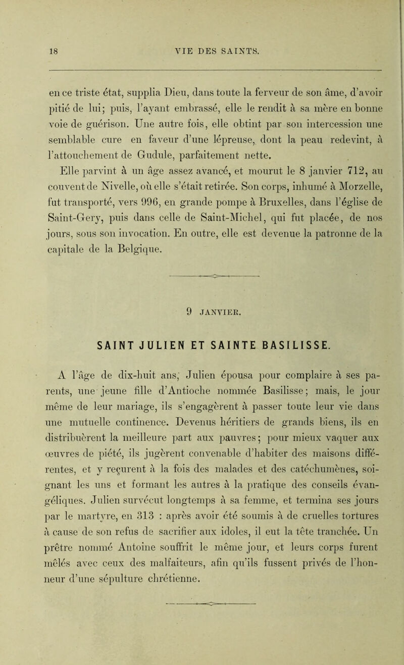 en ce triste état, supplia Dieu, dans toute la ferveur de son âme, d’avoir pitié de lui; puis, l’ayant embrassé, elle le rendit à sa mère en bonne voie de guérison. Une autre fois, elle obtint par son intercession une semblable cure en faveur d’une lépreuse, dont la peau redevint, à l’attouchement de Gudule, parfaitement nette. Elle parvint à un âge assez avancé, et mourut le 8 janvier 712, au couvent de Nivelle, où elle s’était retirée. Son corps, inhumé à Morzelle, fut transporté, vers 996, en grande pompe à Bruxelles, dans l’église de Saint-Gery, puis dans celle de Saint-Michel, qui fut placée, de nos jours, sous son invocation. En outre, elle est devenue la patronne de la capitale de la Belgique. 9 JANVIER. SAINT JULIEN ET SAINTE BASILISSE. A l’âge de dix-huit ans, Julien épousa pour complaire à ses pa- rents, une jeune fille d’Antioche nommée Basilisse ; mais, le jour même de leur mariage, ils s’engagèrent à passer toute leur vie dans une mutuelle continence. Devenus héritiers de grands biens, ils en distribuèrent la meilleure part aux pauvres ; pour mieux vaquer aux œuvres de piété, ils jugèrent convenable d’habiter des maisons diffé- rentes, et y reçurent à la fois des malades et des catéchumènes, soi- gnant les uns et formant les autres à la pratique des conseils évan- géliques. Julien survécut longtemps à sa femme, et termina ses jours par le martyre, en 313 : après avoir été soumis à de cruelles tortures à cause de son refus de sacrifier aux idoles, il eut la tête tranchée. Un prêtre nommé Antoine souffrit le même jour, et leurs corps furent mêlés avec ceux des malfaiteurs, afin qu’ils fussent privés de l’hon- neur d’une sépulture chrétienne.