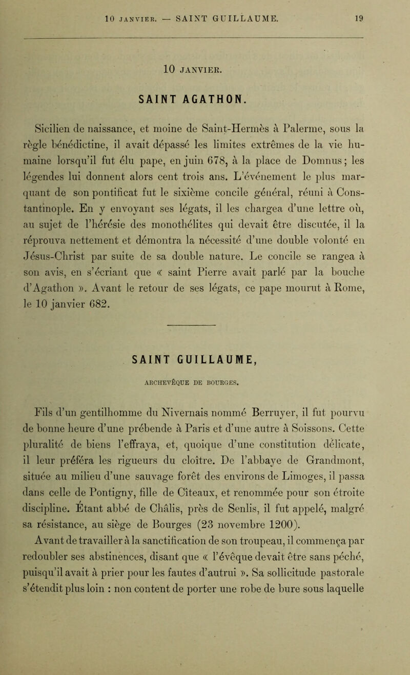 10 JANVIER. SAINT AGATHON. Sicilien de naissance, et moine de Saint-Hermès à Païenne, sons la règle bénédictine, il avait dépassé les limites extrêmes de la vie hu- maine lorsqu’il fut élu pape, en juin 678, à la place de Domnus; les légendes lui donnent alors cent trois ans. L'événement le plus mar- quant de son pontificat fut le sixième concile général, réuni à Cons- tantinople. En y envoyant ses légats, il les chargea d’une lettre où, au sujet de l’hérésie des monothélites qui devait être discutée, il la réprouva nettement et démontra la nécessité d’une double volonté en Jésus-Christ par suite de sa double nature. Le concile se rangea à son avis, en s’écriant que (( saint Pierre avait parlé par la bouche d’Agathon ». Avant le retour de ses légats, ce pape mourut à Rome, le 10 janvier 682. SAINT GUILLAUME, ARCHEVÊQUE DE BOURGES. Fils d’un gentilhomme du Nivernais nommé Bcrruyer, il fut pourvu de bonne heure d’une prébende à Paris et d’une autre à Soissons. Cette pluralité de biens l’effraya, et, quoique d’une constitution délicate, il leur préféra les rigueurs du cloître. De l’abbaye de Grandmont, située au milieu d’une sauvage forêt des environs de Limoges, il passa dans celle de Pontigny, fille de Cîteaux, et renommée pour son étroite discipline. Etant abbé de Châlis, près de Senlis, il fut appelé, malgré sa résistance, au siège de Bourges (23 novembre 1200). Avant de travailler à la sanctification de son troupeau, il commença par redoubler ses abstinences, disant que « l’évêque devait être sans péché, puisqu’il avait à prier pour les fautes d’autrui ». Sa sollicitude pastorale s’étendit plus loin : non content de porter une robe de bure sous laquelle