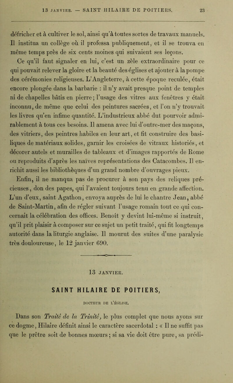 défricher et à cultiver le sol, ainsi qu’à toutes sortes de travaux manuels. Il institua un collège où il professa publiquement, et il se trouva en même temps près de six cents moines qui suivaient ses leçons. Ce qu’il faut signaler en lui, c’est un zèle extraordinaire pour ce qui pouvait relever la gloire et la beauté des églises et ajouter à la pompe des cérémonies religieuses. L’Angleterre, à cette époque reculée, était encore plongée dans la barbarie : il n’y avait presque point de temples ni de chapelles bâtis en pierre ; l’usage des vitres aux fenêtres y était inconnu, de même que celui des peintures sacrées, et l’on n’y trouvait les livres qu’en infime quantité. L’industrieux abbé dut pourvoir admi- rablement à tous ces besoins. Il amena avec lui d’outre-mer des maçons, des vitriers, des peintres habiles en leur art, et fit construire des basi- liques de matériaux solides, garnir les croisées de vitraux historiés, et décorer autels et murailles de tableaux et d’images rapportés de Rome ou reproduits d’après les naïves représentations des Catacombes. Il en- richit aussi les bibliothèques d’un grand nombre d’ouvrages pieux. Enfin, il ne manqua pas de procurer à son pays des reliques pré- cieuses, don des papes, qui l’avaient toujours tenu en grande affection. L’un d’eux, saint Agathon, envoya auprès de lui le chantre Jean, abbé de Saint-Martin, afin de régler suivant l’usage romain tout ce qui con- cernait la célébration des offices. Benoît y devint lui-même si instruit, qu’il prit plaisir à composer sur ce sujet un petit traité, qui fit longtemps autorité dans la liturgie anglaise. Il mourut des suites d’une paralysie très douloureuse, le 12 janvier 690. 13 JANVIER. SAINT HILAIRE DE POITIERS, DOCTEUR DE L’ÉGLISE. Dans son Traité de la Trinité, le plus complet que nous ayons sili- ce dogme, Hilaire définit ainsi le caractère sacerdotal : « Il ne suffit pas que le prêtre soit de bonnes mœurs ; si sa vie doit être pure, sa prédi-