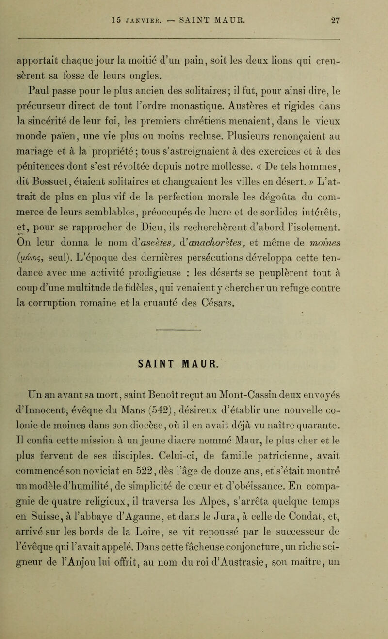 apportait chaque jour la moitié d’un pain, soit les deux lions qui creu- sèrent sa fosse de leurs ongles. Paul passe pour le plus ancien des solitaires ; il fut, pour ainsi dire, le précurseur direct de tout l’ordre monastique. Austères et rigides dans la sincérité de leur foi, les premiers chrétiens menaient, dans le vieux monde païen, une vie plus ou moins recluse. Plusieurs renonçaient au mariage et à la propriété ; tous s’astreignaient à des exercices et à des pénitences dont s’est révoltée depuis notre mollesse. « De tels hommes, dit Bossuet, étaient solitaires et changeaient les villes en désert. )) L’at- trait de plus en plus vif de la perfection morale les dégoûta du com- merce de leurs semblables, préoccupés de lucre et de sordides intérêts, et, pour se rapprocher de Dieu, ils recherchèrent d’abord l’isolement. On leur donna le nom d’ascètes, d’anachorètes, et même de moines (aovoç, seul). L’époque des dernières persécutions développa cette ten- dance avec une activité prodigieuse : les déserts se peuplèrent tout à coup d’une multitude de fidèles, qui venaient y chercher un refuge contre la corruption romaine et la cruauté des Césars. SAINT MAUR. Un an avant sa mort, saint Benoît reçut au Mont-Cassin deux envoyés d’innocent, évêque du Mans (542), désireux d’établir une nouvelle co- lonie de moines dans son diocèse, où il en avait déjà vu naître quarante. Il confia cette mission à un jeune diacre nommé Maur, le plus cher et le plus fervent de ses disciples. Celui-ci, de famille patricienne, avait commencé son noviciat en 522, dès l’âge de douze ans, et s’était montré un modèle d’humilité, de simplicité de cœur et d’obéissance. En compa- gnie de quatre religieux, il traversa les Alpes, s’arrêta quelque temps en Suisse, à l’abbaye d’Agaune, et dans le Jura, à celle de Condat, et, arrivé sur les bords de la Loire, se vit repoussé par le successeur de l’évêque qui l’avait appelé. Dans cette fâcheuse conjoncture, un riche sei- gneur de l’Anjou lui offrit, au nom du roi d’Austrasie, son maître, un