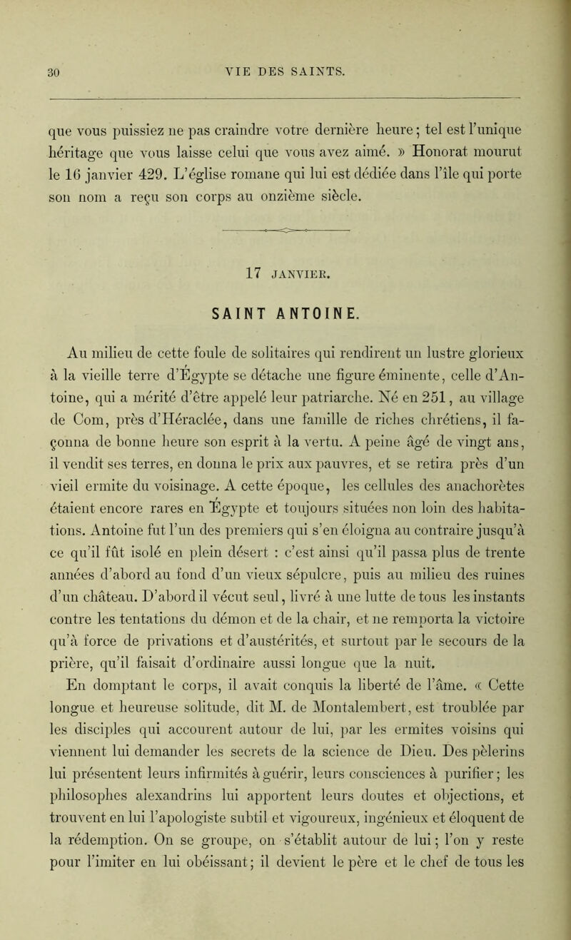 que vous puissiez ne pas craindre votre dernière heure ; tel est Tunique héritage que vous laisse celui que vous avez aimé. )) Honorât mourut le 16 janvier 429. L’église romane qui lui est dédiée dans l’ile qui porte son nom a reçu son corps au onzième siècle. 17 JANVIER. SAINT ANTOINE. Au milieu de cette foule de solitaires qui rendirent un lustre glorieux à la vieille terre d’Egypte se détache une figure éminente, celle d’An- toine, qui a mérité d’être appelé leur patriarche. Né en 251, au village de Com, près d’Héraclée, dans une famille de riches chrétiens, il fa- çonna de bonne heure son esprit à la vertu. A peine âgé de vingt ans, il vendit ses terres, en donna le prix aux pauvres, et se retira près d’un vieil ermite du voisinage. A cette époque, les cellules des anachorètes étaient encore rares en Egypte et toujours situées non loin des habita- tions. Antoine fut l’un des premiers qui s’en éloigna au contraire jusqu’à ce qu’il fût isolé en plein désert : c’est ainsi qu’il passa plus de trente années d’abord au fond d’un vieux sépulcre, puis au milieu des ruines d’un château. D’abord il vécut seul, livré à une lutte de tous les instants contre les tentations du démon et de la chair, et ne remporta la victoire qu’à force de privations et d’austérités, et surtout par le secours de la prière, qu’il faisait d’ordinaire aussi longue que la nuit. En domptant le corps, il avait conquis la liberté de l’âme. <( Cette longue et heureuse solitude, dit M. de Montalembert, est troublée par les disciples qui accourent autour de lui, par les ermites voisins qui viennent lui demander les secrets de la science de Dieu. Des pèlerins lui présentent leurs infirmités à guérir, leurs consciences à purifier ; les philosophes alexandrins lui apportent leurs doutes et objections, et trouvent en lui l’apologiste subtil et vigoureux, ingénieux et éloquent de la rédemption. On se groupe, on s’établit autour de lui ; Ton y reste pour l’imiter en lui obéissant ; il devient le père et le chef de tous les