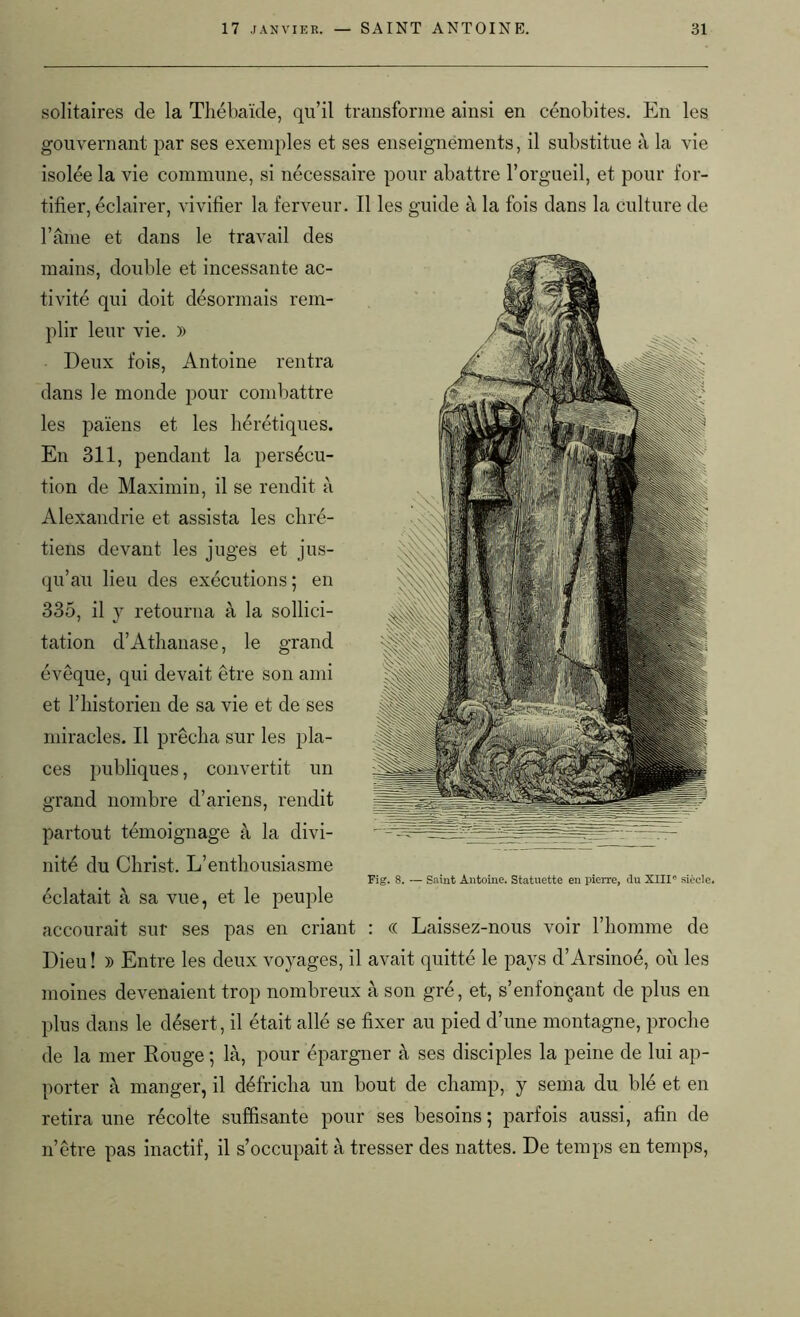 solitaires de la Thébaïde, qu’il transforme ainsi en cénobites. En les gouvernant par ses exemples et ses enseignements, il substitue à la vie isolée la vie commune, si nécessaire pour abattre l’orgueil, et pour for- tifier, éclairer, vivifier la ferveur. Il les guide à la fois dans la culture de l’âme et dans le travail des mains, double et incessante ac- tivité qui doit désormais rem- plir leur vie. )) Deux fois, Antoine rentra dans le monde pour combattre les païens et les hérétiques. En 311, pendant la persécu- tion de Maximin, il se rendit à Alexandrie et assista les chré- tiens devant les juges et jus- qu’au lieu des exécutions; en 335, il y retourna à la sollici- tation d’Athanase, le grand évêque, qui devait être son ami et l’historien de sa vie et de ses miracles. Il prêcha sur les pla- ces publiques, convertit un grand nombre d’ariens, rendit partout témoignage à la divi- nité du Christ. L’enthousiasme éclatait à sa vue, et le peuple accourait sur ses pas en criant : « Laissez-nous voir l’homme de Dieu! » Entre les deux voyages, il avait quitté le pays d’Arsinoé, où les moines devenaient trop nombreux à son gré, et, s’enfonçant de plus en plus dans le désert, il était allé se fixer au pied d’une montagne, proche de la mer Rouge ; là, pour épargner à ses disciples la peine de lui ap- porter à manger, il défricha un bout de champ, y sema du blé et en retira une récolte suffisante pour ses besoins ; parfois aussi, afin de n’être pas inactif, il s’occupait à tresser des nattes. De temps en temps, Fig. 8. — Saint Antoine. Statuette en pierre, du XIIIe siècle.